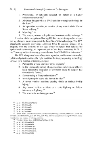 04 - FRIEDENZOHN_FINAL_1.4.DOCX (DO NOT DELETE) 1/4/16 10:50 PM
2015] Unmanned Aircraft Systems and Technologies 395
1. Professional or scholarly research on behalf of a higher
education institution;42
2. Airspace designated as a UAS test site or range authorized by
the FAA;43
3. An operation, exercise, or mission of any branch of the United
States military;44
4. Mapping;45
or
5. The property owner or legal tenant has consented to an image.46
A review of the exceptions allowing UAS to capture images also reveals
the legislature’s awareness about the benefits of this technology. The TPA
specifically contains provisions allowing UAS to capture images on a
property with the consent of the legal owner or tenant that benefits the
agricultural community, an important part of the Texas economy. In 2012,
the Texas agriculture industry generated more than $25.4 billion in income.47
The TPA also grants law enforcement agencies, and in some cases other
public and private entities, the right to utilize the image capturing technology
in UAS for a number of reasons, such as:
1. Pursuant to a valid search or arrest warrant;48
2. In the immediate pursuit of a person law enforcement officers
have reasonable suspicion or probable cause to suspect has
committed a felony;49
3. Documenting a felony crime scene;50
4. Investigating the scene of a human fatality;51
5. A motor vehicle accident causing death or serious bodily
injury;52
6. Any motor vehicle accident on a state highway or federal
interstate or highway;53
7. The search for a missing person;54
42 Id. at § 423.002(a)(1)(A)-(B).
43 Id. at § 423.002(a)(2).
44 Id. at § 423.002(a)(3).
45 Id. at § 423.002(a)(4).
46 Id. at § 423.002(a)(6).
47 Robert Holly, States Restrict Drone Use Because of Privacy Concerns, MIDWEST CENTER FOR
INVESTIGATIVE REPORTING, (Jan. 29, 2015, 3:00 PM), http://investigatemidwest.org/2014/03/21/states-
restrict-drone-use-because-of-privacy-concerns/.
48 TEX. GOV. CODE ANN. § 423.002(a)(7) (West 2013).
49 Id. at § 423.002(a)(8)(A).
50 Id. at § 423.002(a)(8)(B).
51 Id. at § 423.002(a)(8)(C)(i).
52 Id. at § 423.002(a)(8)(C)(ii).
53 Id. at § 423.002(a)(8)(C)(iii).
54 Id. at § 423.002(a)(8)(D).
 