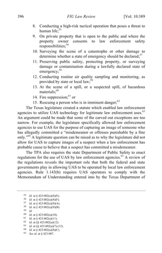 04 - FRIEDENZOHN_FINAL_1.4.DOCX (DO NOT DELETE) 1/4/16 10:50 PM
396 FIU Law Review [Vol. 10:389
8. Conducting a high-risk tactical operation that poses a threat to
human life;55
9. On private property that is open to the public and where the
property owner consents to law enforcement safety
responsibilities;56
10. Surveying the scene of a catastrophe or other damage to
determine whether a state of emergency should be declared;57
11. Preserving public safety, protecting property, or surveying
damage or contamination during a lawfully declared state of
emergency;58
12. Conducting routine air quality sampling and monitoring, as
provided by state or local law;59
13. At the scene of a spill, or a suspected spill, of hazardous
materials;60
14. Fire suppression;61
or
15. Rescuing a person who is in imminent danger;62
The Texas legislature created a statute which enabled law enforcement
agencies to utilize UAS technology for legitimate law enforcement uses.63
An argument could be made that some of the carved out exceptions are too
narrow. For example, the legislature specifically allowed law enforcement
agencies to use UAS for the purpose of capturing an image of someone who
has allegedly committed a “misdemeanor or offenses punishable by a fine
only.”64
A legitimate question can be raised as to why the legislature did not
allow for UAS to capture images of a suspect when a law enforcement has
probable cause to believe that a suspect has committed a misdemeanor.
The TPA also requires the state Department of Public Safety to enact
regulations for the use of UAS by law enforcement agencies.65
A review of
the regulations reveals the important role that both the federal and state
governments play in allowing UAS to be operated by local law enforcement
agencies. Rule 1.143(b) requires UAS operators to comply with the
Memorandum of Understanding entered into by the Texas Department of
55 Id. at § 423.002(a)(8)(E).
56 Id. at § 423.002(a)(8)(F).
57 Id. at § 423.002(a)(9)(A).
58 Id. at § 423.002(a)(9)(B).
59 Id.
60 Id. at § 423.002(a)(10).
61 Id. at § 423.002(a)(11).
62 Id. at §§ 423.002(a)(12).
63 Id. at §§ 423.002(a)(7)-(12).
64 Id. at § 423.002(a)(8)(C).
65 See id. at § 423.007.
 