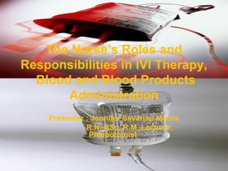 The Nurse’s Roles and
Responsibilities in IVI Therapy,
Blood and Blood Products
Administration
Presenter : Jennifer Savariau Morris
R.N. BSc, R.M.,Lecturer,
Phlebotomist
 