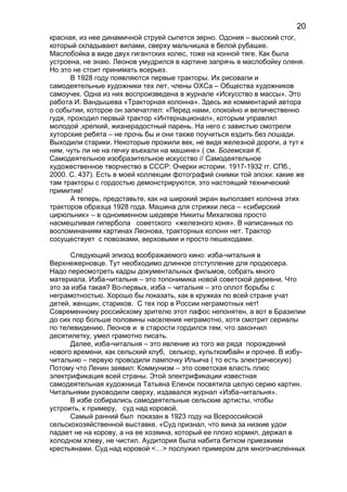 красная, из нее динамичной струей сыпется зерно. Одония – высокий стог,
который складывают вилами, сверху мальчишка в белой рубашке.
Маслобойка в виде двух гигантских колес, тоже на конной тяге. Как была
устроена, не знаю. Леонов умудрился в картине запрячь в маслобойку оленя.
Но это не стоит принимать всерьез.
В 1928 году появляются первые тракторы. Их рисовали и
самодеятельные художники тех лет, члены ОХСа – Общества художников
самоучек. Одна из них воспроизведена в журнале «Искусство в массы». Это
работа И. Вандышева «Тракторная колонна». Здесь же комментарий автора
о событии, которое он запечатлел: «Перед нами, спокойно и величественно
гудя, проходил первый трактор «Интернационал», которым управлял
молодой ,крепкий, жизнерадостный парень. На него с завистью смотрели
хуторские ребята – не прочь бы и они также поучиться ездить без лошади.
Выходили старики. Некоторые прожили век, не видя железной дороги, а тут к
ним, чуть ли не на печку въехали на машине» ( см. Богемская К.
Самодеятельное изобразительное искусство // Самодеятельное
художественное творчество в СССР: Очерки истории. 1917-1932 гг. СПб.,
2000. С. 437). Есть в моей коллекции фотографий снимки той эпохи: какие же
там тракторы с гордостью демонстрируются, это настоящий технический
примитив!
А теперь, представьте, как на широкий экран выползает колонна этих
тракторов образца 1928 года. Машина для стрижки леса – «сибирский
цирюльник» – в одноименном шедевре Никиты Михалкова просто
насмешливая гипербола советского «железного коня». В написанных по
воспоминаниям картинах Леонова, тракторных колонн нет. Трактор
сосуществует с повозками, верховыми и просто пешеходами.
Следующий эпизод воображаемого кино: изба-читальня в
Верхнежерновце. Тут необходимо длинное отступление для продюсера.
Надо пересмотреть кадры документальных фильмов, собрать много
материала. Изба-читальня – это топонимика новой советской деревни. Что
это за изба такая? Во-первых, изба – читальня – это оплот борьбы с
неграмотностью. Хорошо бы показать, как в кружках по всей стране учат
детей, женщин, стариков. С тех пор в России неграмотных нет!
Современному российскому зрителю этот пафос непонятен, а вот в Бразилии
до сих пор больше половины населения неграмотно, хотя смотрит сериалы
по телевидению. Леонов и в старости гордился тем, что закончил
десятилетку, умел грамотно писать.
Далее, изба-читальня – это явление из того же ряда порождений
нового времени, как сельский клуб, селькор, культкомбайн и прочее. В избу-
читальню – первую проводили лампочку Ильича ( то есть электрическую)
Потому что Ленин заявил: Коммунизм – это советская власть плюс
электрификация всей страны. Этой электрификации известная
самодеятельная художница Татьяна Еленок посвятила целую серию картин.
Читальнями руководили сверху, издавался журнал «Изба-читальня».
В избе собирались самодеятельные сельские артисты, чтобы
устроить, к примеру, суд над коровой.
Самый ранний был показан в 1923 году на Всероссийской
сельскохозяйственной выставке. «Суд признал, что вина за низкие удои
падает не на корову, а на ее хозяина, который ее плохо кормил, держал в
холодном хлеву, не чистил. Аудитория была набита битком приезжими
крестьянами. Суд над коровой <…> послужил примером для многочисленных
20
 