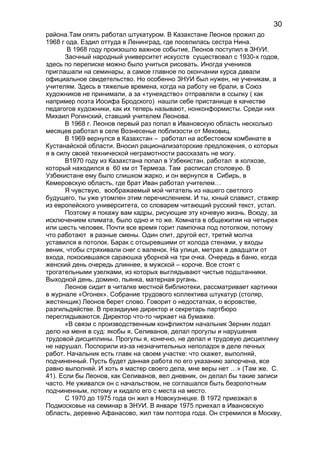 района.Там опять работал штукатуром. В Казахстане Леонов прожил до
1968 г ода. Ездил оттуда в Ленинград, где поселилась сестра Нина.
В 1968 году произошло важное событие, Леонов поступил в ЗНУИ.
Заочный народный университет искусств существовал с 1930-х годов,
здесь по переписке можно было учиться рисовать. Иногда учеников
приглашали на семинары, а самое главное по окончании курса давали
официальное свидетельство. Но особенно ЗНУИ был нужен, не ученикам, а
учителям. Здесь в тяжелые времена, когда на работу не брали, в Союз
художников не принимали, а за «тунеядство» отправляли в ссылку ( как
например поэта Иосифа Бродского) нашли себе пристанище в качестве
педагогов художники, как их теперь называют, нонконформисты. Среди них
Михаил Рогинский, ставший учителем Леонова.
В 1968 г. Леонов первый раз попал в Ивановскую область несколько
месяцев работал в селе Вознесенье поблизости от Меховиц.
В 1969 вернулся в Казахстан – работал на асбестовом комбинате в
Кустанайской области. Вносил рационализаторские предложения, о которых
я в силу своей технической неграмотности рассказать не могу.
В1970 году из Казахстана попал в Узбекистан, работал в колхозе,
который находился в 60 км от Термеза. Там расписал столовую. В
Узбекистане ему было слишком жарко, и он вернулся в Сибирь, в
Кемеровскую область, где брат Иван работал учителем…
Я чувствую, воображаемый мой читатель из нашего светлого
будущего, ты уже утомлен этим перечислением. И ты, юный славист, стажер
из европейского университета, со словарем читающий русский текст, устал.
Поэтому я покажу вам кадры, рисующие эту кочевую жизнь. Всюду, за
исключением климата, было одно и то же. Комната в общежитии на четырех
или шесть человек. Почти все время горит лампочка под потолком, потому
что работают в разные смены. Один спит, другой ест, третий молча
уставился в потолок. Барак с отсыревшими от холода стенами, у входы
веник, чтобы стряхивали снег с валенок. На улице, метрах в двадцати от
входа, покосившаяся сараюшка уборной на три очка. Очередь в баню, когда
женский день очередь длиннее, в мужской – короче. Все стоят с
трогательными узелками, из которых выглядывают чистые подштанники.
Выходной день, домино, пьянка, матерная ругань.
Леонов сидит в читалке местной библиотеки, рассматривает картинки
в журнале «Огонек». Собрание трудового коллектива штукатур (столяр,
жестянщик) Леонов берет слово. Говорит о недостатках, о воровстве,
разгильдяйстве. В президиуме директор и секретарь партбюро
переглядываются. Директор что-то чиркает на бумажке.
«В связи с производственным конфликтом начальник Зернин подал
дело на меня в суд: якобы я, Селиванов, делал прогулы и нарушения
трудовой дисциплины. Прогулы я, конечно, не делал и трудовую дисциплину
не нарушал. Поспорили из-за незначительных неполадок в деле печных
работ. Начальник есть главк на своем участке: что скажет, выполняй,
подчиненный. Пусть будет данная работа по его указанию запорчена, все
равно выполняй. И хоть я мастер своего дела, мне веры нет …» (Там же. С.
41). Если бы Леонов, как Селиванов, вел дневник, он делал бы такие записи
часто. Не уживался он с начальством, не соглашался быть безропотным
подчиненным, потому и кидало его с места на место.
С 1970 до 1975 года он жил в Новокузнецке. В 1972 приезжал в
Подмосковье на семинар в ЗНУИ. В январе 1975 приехал в Ивановскую
область, деревню Афанасово, жил там полтора года. Он стремился в Москву,
30
 
