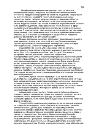 Богобоязненным живописцам прошлого природа виделась
произведением Творца, ее красота воспринималась как неслучайное,
эстетически продуманное программное послание. Подражать Творцу было
бы святотатственно, следовало усвоить канонизированные нормы
творчества, самому творить в заданных рамках, а природные эффекты
воспроизводить сдержанно, не забывая своей роли цехового мастера.
Библия и круг связанных с ней текстов и символов служили языком, которого
было достаточно для того, чтобы объясняться и быть понятым в сфере
изобразительного искусства на протяжении столетий в мире христианской
культуры. В девятнадцатом веке явление импрессионистов с их картинами-
впечатлениями стало возможным лишь благодаря глубокому обмирщению
живописи, да и то вначале было воспринято обществом как поведение
дерзкое и оскорбительное для нравственности.
Прошло всего лишь около трех десятков лет со дня рождения самого
понятия импрессионизм и тех ценностей, которые были воплощены в
картинах художников этого направления, как искусство в лице мастеров
авангарда начала XX столетия повернулось к примитиву.
Художественное зрение, утончившееся до крайней остроты,
подмечавшее оттенки света и игру теней, видевшее в цвете его составные
части, было отброшено как неудобные очки. Взгляды обратились к
артефактам, маскам, фетишам – предметам, созданным с
внехудожественными целями и служившим ритуальным, магическим целям.
Искусство прорывалось за новыми источниками вдохновения вон из мира
христианской цивилизации: сначала к «дикарям» на Таити в лице Гогена,
потом к африканским культам, воплощенным в скульптурах и масках,
увлекавших Пикассо, к скифским каменным «бабам», привлекавшим
Наталью Гончарову. Только ли художественная выразительность образцов
архаики и первобытного примитива привлекала живописцев начала XX века?
Или скрытые магические силы чужих верований были источником творческой
энергии европейцев?
Глобализм, против которого протестуют ныне политические
демонстранты, в искусстве XX века начался с примитивизма. Именно тогда
были взломаны границы, разделявшие культуры, построенные на различных
духовных основах, и мировое искусство стало складываться как единая
мировая надстройка, делящаяся на этажи иерархически, но согласно новым
геополитическим символам. Этот процесс далеко как не закончен и
развивается драматически.
Африканская скульптура (этот термин мы употребляем обощенно-
условно) покинула создавший ее социум, где занимала ритуально высокое
положение, вошла в европейскую культуру как объект экзотического
коллекционирования, была использована художниками в качестве источника
форм в их картинах.
Учение Фрейда и психоанализ появились тогда, когда душа человека,
как прежде загадки природы, стали объяснять исключительно с позиций
научного анализа. До того душа проходила по ведомству религии и
священников. Вслед за развитием психиатрии, распространением понятий о
подсознании и бессознательном, в искусстве распространяется интерес к
творчеству сумасшедших. Книга врача Моргентхаллера об Адольфе
Вёльфли – узнике швейцарской психиатрической лечебницы -- и труд
немецкого ученого Принцхорна, написанный на основе изучения коллекции
работ клиники для душевнобольных в Гейдельберге стали в начале 1920-х
годов для сюрреалистов и близких к ним художников научным обоснованием
39
 