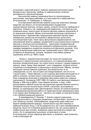 отношению к советской власти, наивные художники воплощали идеал
бескорыстного творчества, свободы от идеологических штампов,
раскованности творческой манеры.
Большинство наивных художников были по происхождению
крестьянами, некоторые рабочими, но стали известны и представители
интеллигенции – Н. Северцева, С. Рубашкин.
В исторической перспективе наивное искусство советского периода
предстает как область не контролировавшейся государством
художественной практики, которая, однако, не была полностью свободной от
идеологии. Элементы той индивидуальной мифологии, о которой мы уже
упоминали выше, присутствуют во многих картинах наивных художников. В
их творческом сознании образы политической пропаганды сцеплялись и
переплетались с фрагментами традиционной народной картины мира,
приобретали уникальное воплощение и убедительную целостность
поэтической фантазии. Такие черты фольклорного мировосприятия, как
прославление красоты природы, процветания и силы всегда жили в наивных
картинах и зачастую эксплуатировались идеологами государственной
самодеятельности. Типичным для народного изобразительного искусства
приемам придавалось конкретное социально-историческое значение. Этот
способ интерпретации любительства, появившийся еще в 1930-е годы,
оставался на вооружении авторов, писавших о выставках наивных
художников, вплоть до 1980-х годов.
Теперь в наивном искусстве видят не только его социальную
значимость и идеологическую наполненность, но и важный материал для
изучения человеческой души, тех сторон опыта, которые с трудом поддаются
анализу извне. Среди таких явлений – опыт сновидения, который получил
отражение в исследованиях по фольклору и антропологии. Образы, которые
воплощают многие наивные художники, или являются им, по их
утверждениям, во сне, или на грани сна и бодрствования, или кто-то их
«нашептывает». Таким образом, в этих странных фантазиях воплощается та
работа сознания, которая иначе стороннему исследователю недоступна.
Свои сновидения записывал в дневниках один самых известных наивных
художников И. Селиванов (1907-1988). Его работы, выставленные впервые в
Москве в 1956 году в ЦДРИ, стали первым сигналом к тому, чтобы
рассматривать наивное искусство как подлинную художественную ценность.
Селиванов получал консультации в ЗНУИ, к рисункам, посылаемым в
Москву, он прикладывал свои «философские» письма. Его рисунки выросли
из напряженной внутренней работы по переосмыслению окружающего мира
и его героев. Для Селиванова это портреты тех людей, кто ему был близок,
и его любимой домашней живности.
В произведениях П. Леонова, Т. Еленок и других художников
проецируются мечты о будущем процветании, которое будет достигнуто за
счет прогресса техники, электрификации, приручения диких животных.
Задачи преобразования природы, полной власти над ней ставились в
коммунистическую эпоху с той же уверенностью, как и цели преобразования
общества. Было что-то близкое древней магии в том, как ученые верили в
изобретенные ими способы выведения новых растений или поворот рек
вспять. Но то направление мышления, которое вело в тупики
естествознания, питало народную фантазию, и, возможно, само появилось
отчасти благодаря ей.
9
 