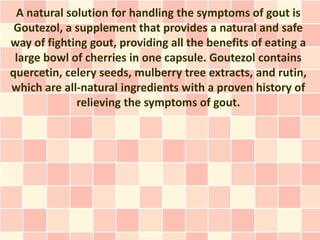 A natural solution for handling the symptoms of gout is
 Goutezol, a supplement that provides a natural and safe
way of fighting gout, providing all the benefits of eating a
 large bowl of cherries in one capsule. Goutezol contains
quercetin, celery seeds, mulberry tree extracts, and rutin,
which are all-natural ingredients with a proven history of
             relieving the symptoms of gout.
 