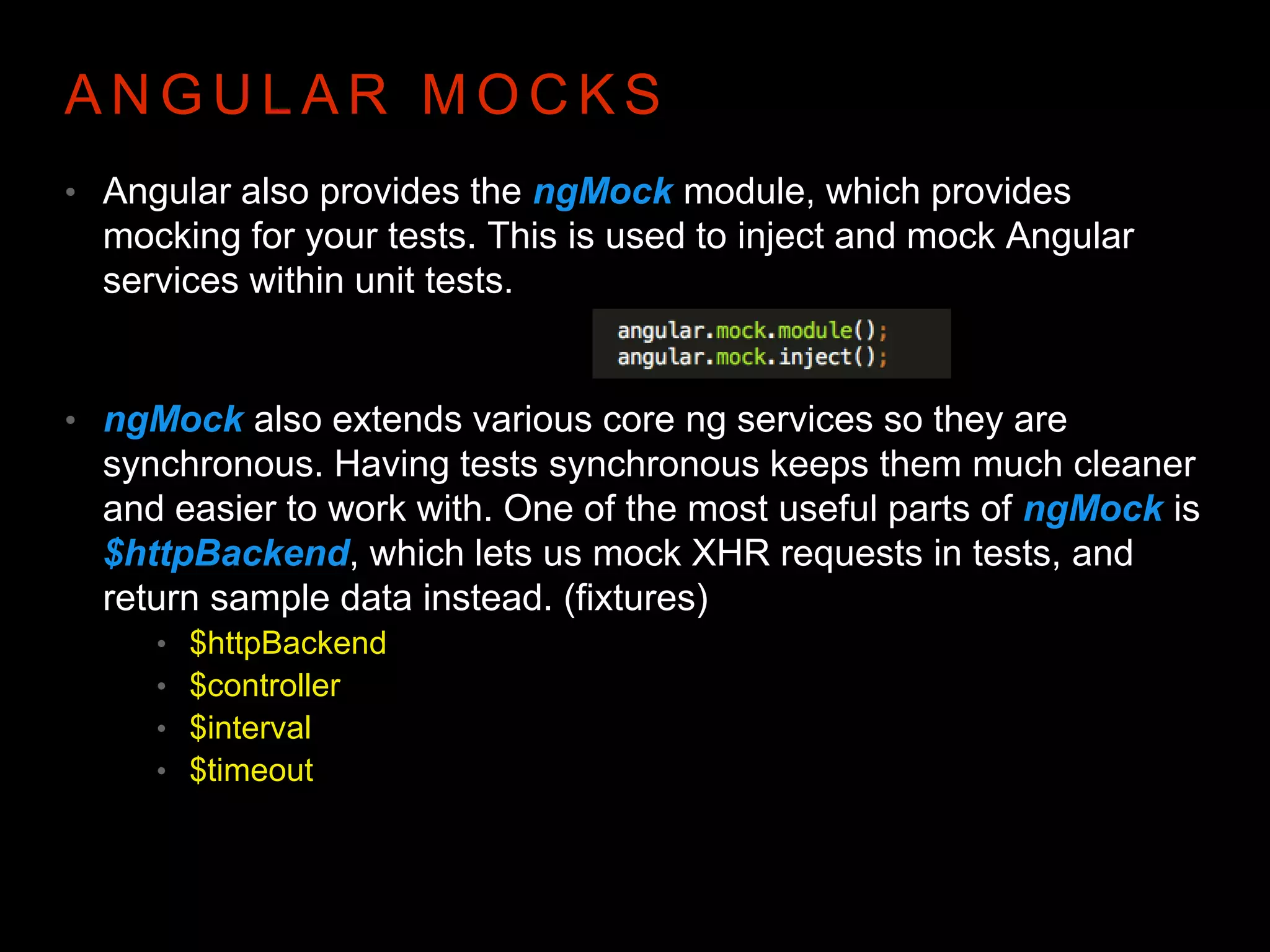 A N G U L A R M O C K S • Angular also provides the ngMock module, which provides mocking for your tests. This is used to inject and mock Angular services within unit tests. • ngMock also extends various core ng services so they are synchronous. Having tests synchronous keeps them much cleaner and easier to work with. One of the most useful parts of ngMock is $httpBackend, which lets us mock XHR requests in tests, and return sample data instead. (fixtures) • $httpBackend • $controller • $interval • $timeout 