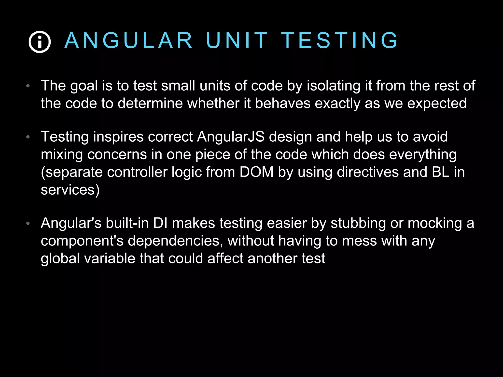 A N G U L A R U N I T T E S T I N G • The goal is to test small units of code by isolating it from the rest of the code to determine whether it behaves exactly as we expected • Testing inspires correct AngularJS design and help us to avoid mixing concerns in one piece of the code which does everything (separate controller logic from DOM by using directives and BL in services) • Angular's built-in DI makes testing easier by stubbing or mocking a component's dependencies, without having to mess with any global variable that could affect another test 