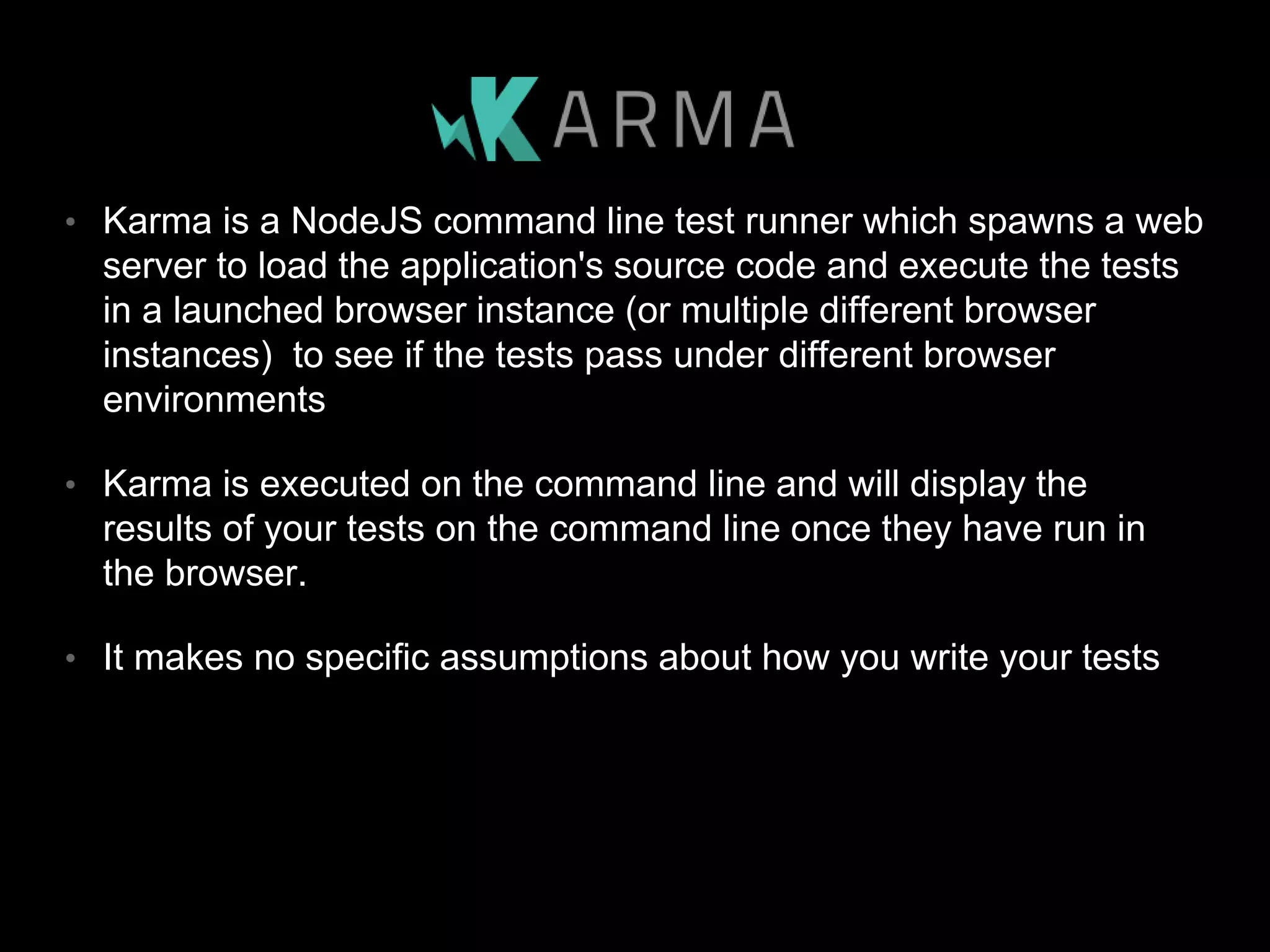 • Karma is a NodeJS command line test runner which spawns a web server to load the application's source code and execute the tests in a launched browser instance (or multiple different browser instances) to see if the tests pass under different browser environments • Karma is executed on the command line and will display the results of your tests on the command line once they have run in the browser. • It makes no specific assumptions about how you write your tests 