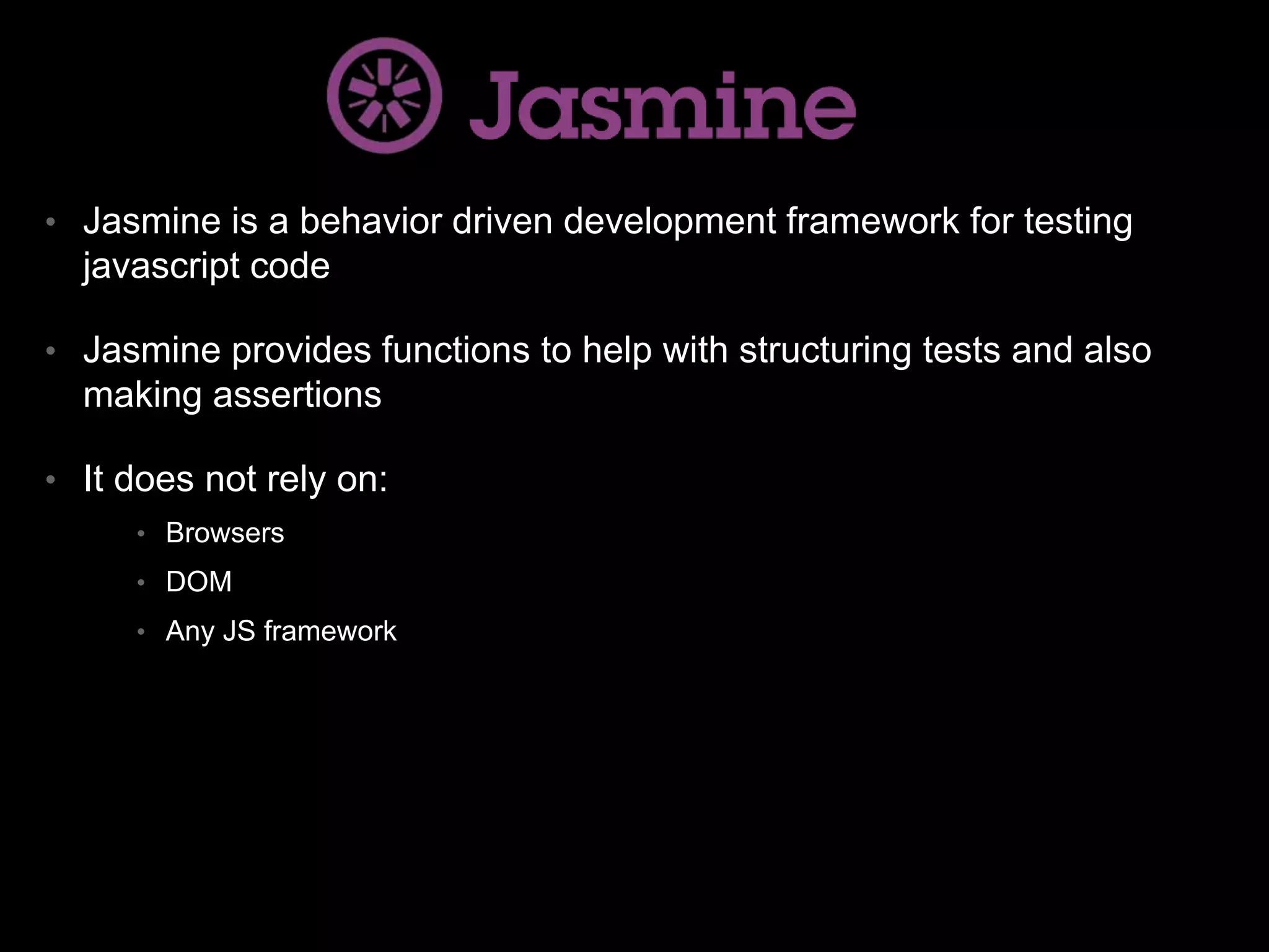 • Jasmine is a behavior driven development framework for testing javascript code • Jasmine provides functions to help with structuring tests and also making assertions • It does not rely on: • Browsers • DOM • Any JS framework 