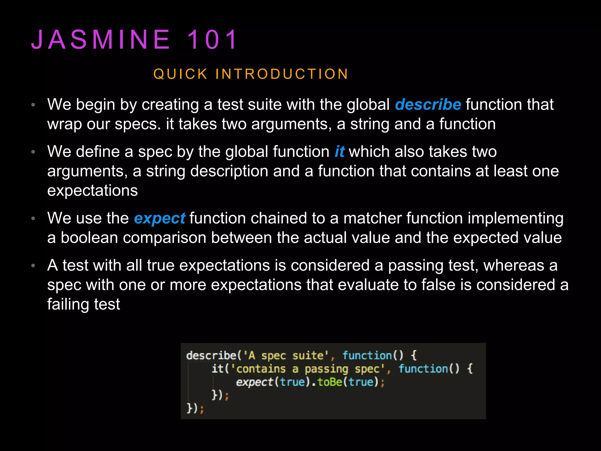 J A S M I N E 1 0 1 • We begin by creating a test suite with the global describe function that wrap our specs. it takes two arguments, a string and a function • We define a spec by the global function it which also takes two arguments, a string description and a function that contains at least one expectations • We use the expect function chained to a matcher function implementing a boolean comparison between the actual value and the expected value • A test with all true expectations is considered a passing test, whereas a spec with one or more expectations that evaluate to false is considered a failing test Q U I C K I N T R O D U C T I O N 