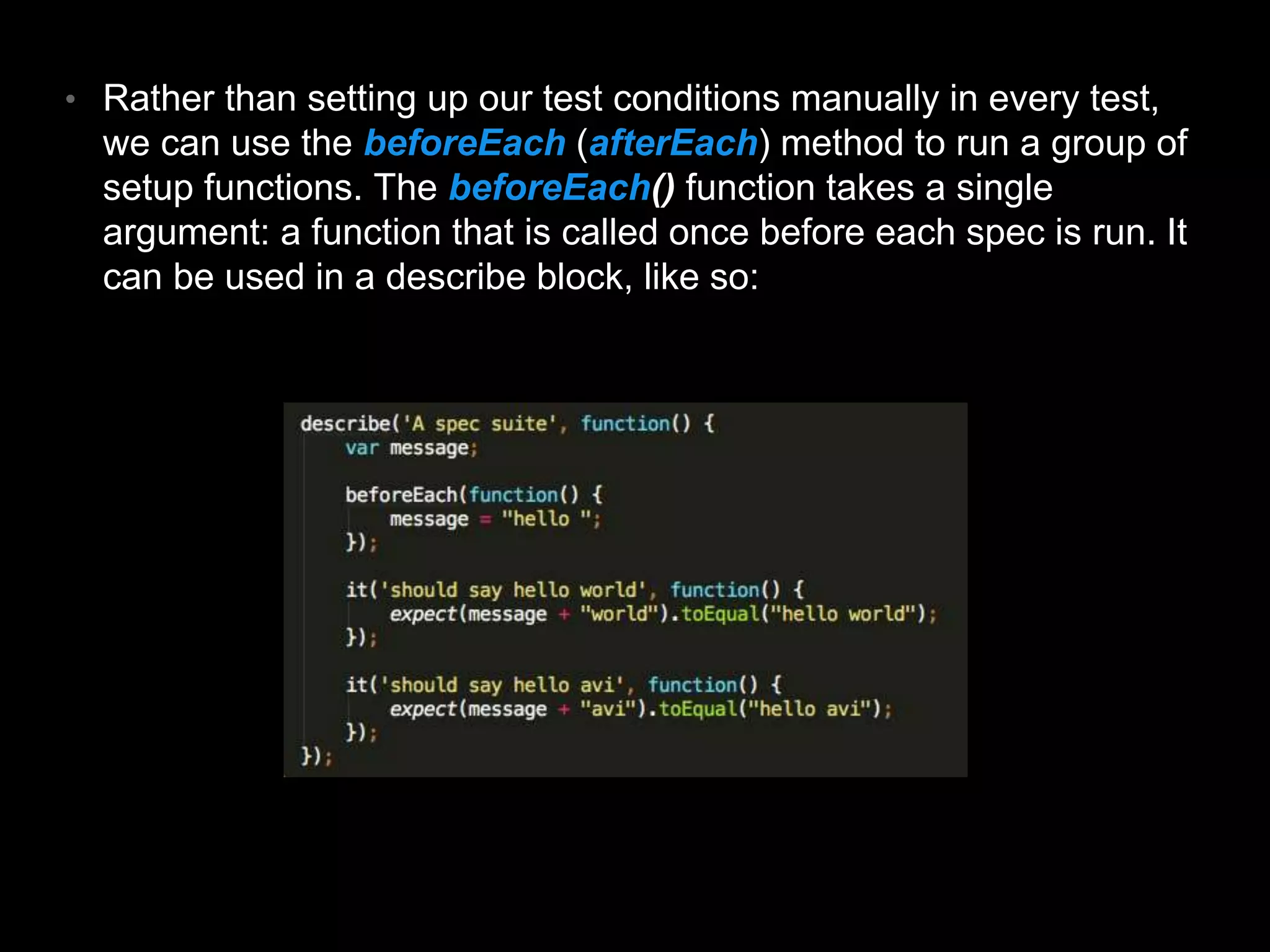 • Rather than setting up our test conditions manually in every test, we can use the beforeEach (afterEach) method to run a group of setup functions. The beforeEach() function takes a single argument: a function that is called once before each spec is run. It can be used in a describe block, like so: 