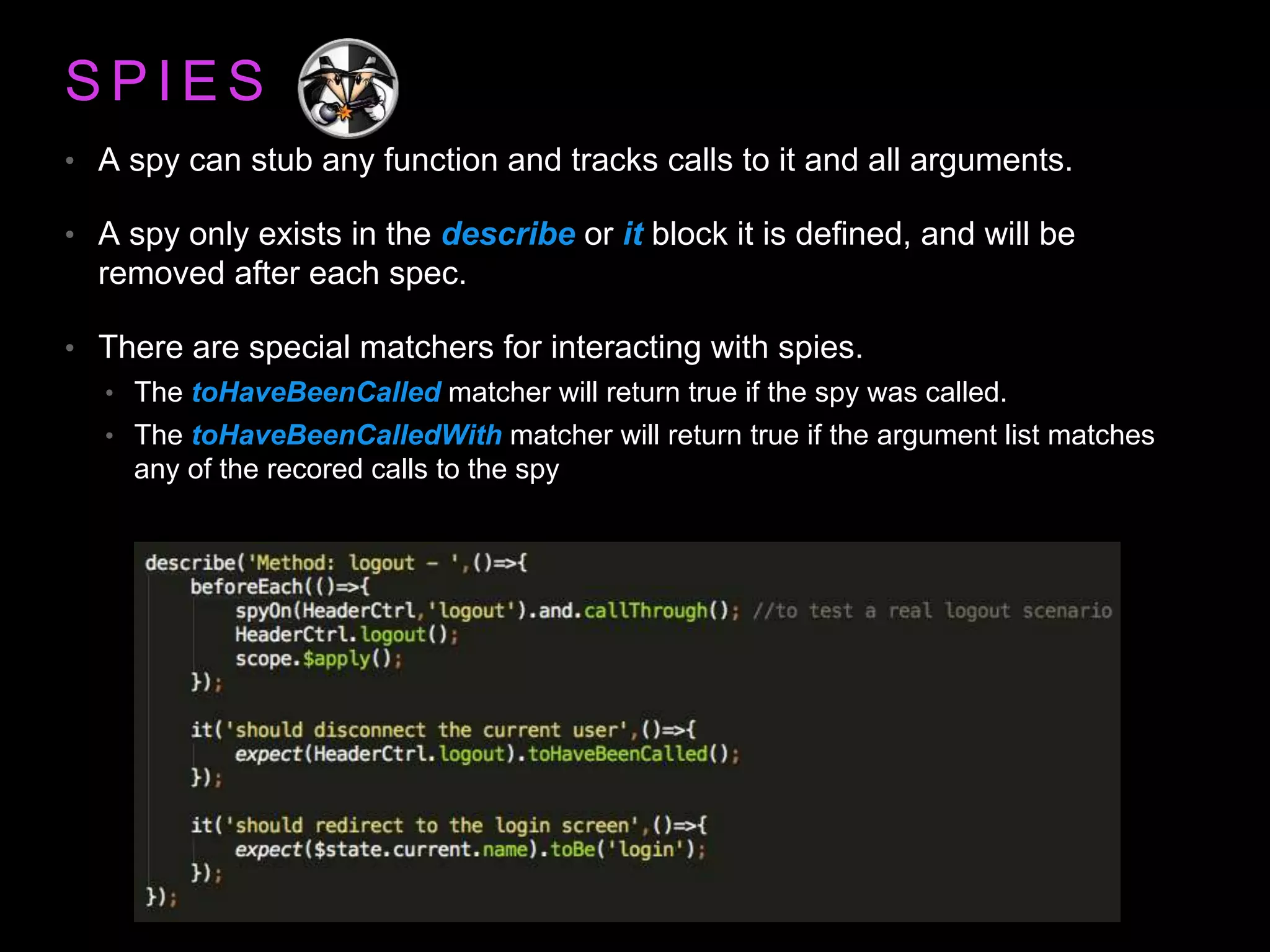 S P I E S • A spy can stub any function and tracks calls to it and all arguments. • A spy only exists in the describe or it block it is defined, and will be removed after each spec. • There are special matchers for interacting with spies. • The toHaveBeenCalled matcher will return true if the spy was called. • The toHaveBeenCalledWith matcher will return true if the argument list matches any of the recored calls to the spy 