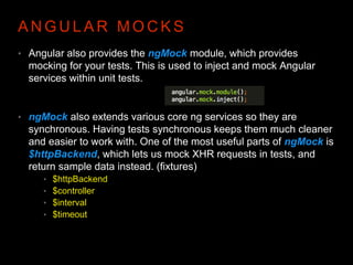 A N G U L A R M O C K S
• Angular also provides the ngMock module, which provides
mocking for your tests. This is used to inject and mock Angular
services within unit tests.
• ngMock also extends various core ng services so they are
synchronous. Having tests synchronous keeps them much cleaner
and easier to work with. One of the most useful parts of ngMock is
$httpBackend, which lets us mock XHR requests in tests, and
return sample data instead. (fixtures)
• $httpBackend
• $controller
• $interval
• $timeout
 