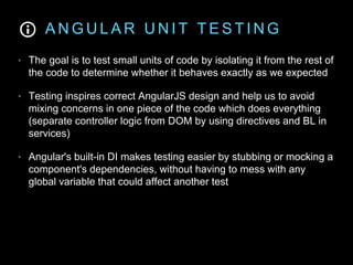 A N G U L A R U N I T T E S T I N G
• The goal is to test small units of code by isolating it from the rest of
the code to determine whether it behaves exactly as we expected
• Testing inspires correct AngularJS design and help us to avoid
mixing concerns in one piece of the code which does everything
(separate controller logic from DOM by using directives and BL in
services)
• Angular's built-in DI makes testing easier by stubbing or mocking a
component's dependencies, without having to mess with any
global variable that could affect another test
 