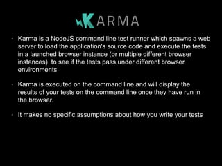 • Karma is a NodeJS command line test runner which spawns a web
server to load the application's source code and execute the tests
in a launched browser instance (or multiple different browser
instances) to see if the tests pass under different browser
environments
• Karma is executed on the command line and will display the
results of your tests on the command line once they have run in
the browser.
• It makes no specific assumptions about how you write your tests
 