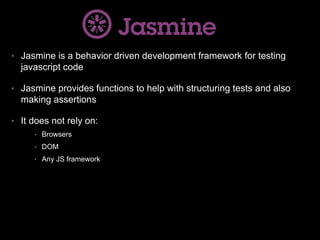 • Jasmine is a behavior driven development framework for testing
javascript code
• Jasmine provides functions to help with structuring tests and also
making assertions
• It does not rely on:
• Browsers
• DOM
• Any JS framework
 