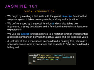 J A S M I N E 1 0 1
• We begin by creating a test suite with the global describe function that
wrap our specs. it takes two arguments, a string and a function
• We define a spec by the global function it which also takes two
arguments, a string description and a function that contains at least one
expectations
• We use the expect function chained to a matcher function implementing
a boolean comparison between the actual value and the expected value
• A test with all true expectations is considered a passing test, whereas a
spec with one or more expectations that evaluate to false is considered a
failing test
Q U I C K I N T R O D U C T I O N
 