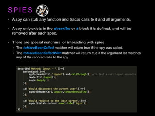 S P I E S
• A spy can stub any function and tracks calls to it and all arguments.
• A spy only exists in the describe or it block it is defined, and will be
removed after each spec.
• There are special matchers for interacting with spies.
• The toHaveBeenCalled matcher will return true if the spy was called.
• The toHaveBeenCalledWith matcher will return true if the argument list matches
any of the recored calls to the spy
 