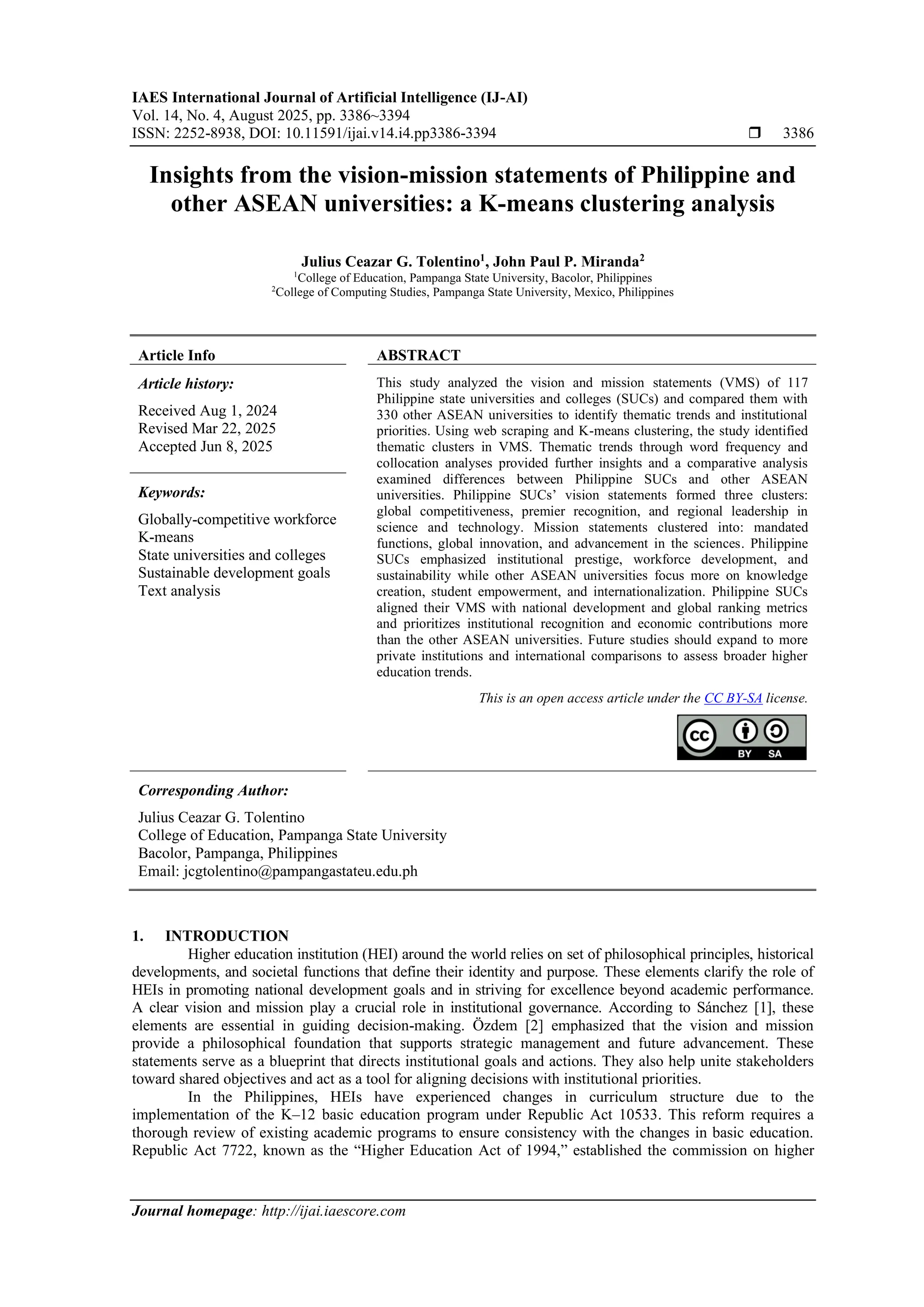 IAES International Journal of Artificial Intelligence (IJ-AI)
Vol. 14, No. 4, August 2025, pp. 3386~3394
ISSN: 2252-8938, DOI: 10.11591/ijai.v14.i4.pp3386-3394  3386
Journal homepage: http://ijai.iaescore.com
Insights from the vision-mission statements of Philippine and
other ASEAN universities: a K-means clustering analysis
Julius Ceazar G. Tolentino1
, John Paul P. Miranda2
1
College of Education, Pampanga State University, Bacolor, Philippines
2
College of Computing Studies, Pampanga State University, Mexico, Philippines
Article Info ABSTRACT
Article history:
Received Aug 1, 2024
Revised Mar 22, 2025
Accepted Jun 8, 2025
This study analyzed the vision and mission statements (VMS) of 117
Philippine state universities and colleges (SUCs) and compared them with
330 other ASEAN universities to identify thematic trends and institutional
priorities. Using web scraping and K-means clustering, the study identified
thematic clusters in VMS. Thematic trends through word frequency and
collocation analyses provided further insights and a comparative analysis
examined differences between Philippine SUCs and other ASEAN
universities. Philippine SUCs’ vision statements formed three clusters:
global competitiveness, premier recognition, and regional leadership in
science and technology. Mission statements clustered into: mandated
functions, global innovation, and advancement in the sciences. Philippine
SUCs emphasized institutional prestige, workforce development, and
sustainability while other ASEAN universities focus more on knowledge
creation, student empowerment, and internationalization. Philippine SUCs
aligned their VMS with national development and global ranking metrics
and prioritizes institutional recognition and economic contributions more
than the other ASEAN universities. Future studies should expand to more
private institutions and international comparisons to assess broader higher
education trends.
Keywords:
Globally-competitive workforce
K-means
State universities and colleges
Sustainable development goals
Text analysis
This is an open access article under the CC BY-SA license.
Corresponding Author:
Julius Ceazar G. Tolentino
College of Education, Pampanga State University
Bacolor, Pampanga, Philippines
Email: jcgtolentino@pampangastateu.edu.ph
1. INTRODUCTION
Higher education institution (HEI) around the world relies on set of philosophical principles, historical
developments, and societal functions that define their identity and purpose. These elements clarify the role of
HEIs in promoting national development goals and in striving for excellence beyond academic performance.
A clear vision and mission play a crucial role in institutional governance. According to Sánchez [1], these
elements are essential in guiding decision-making. Özdem [2] emphasized that the vision and mission
provide a philosophical foundation that supports strategic management and future advancement. These
statements serve as a blueprint that directs institutional goals and actions. They also help unite stakeholders
toward shared objectives and act as a tool for aligning decisions with institutional priorities.
In the Philippines, HEIs have experienced changes in curriculum structure due to the
implementation of the K–12 basic education program under Republic Act 10533. This reform requires a
thorough review of existing academic programs to ensure consistency with the changes in basic education.
Republic Act 7722, known as the “Higher Education Act of 1994,” established the commission on higher
 