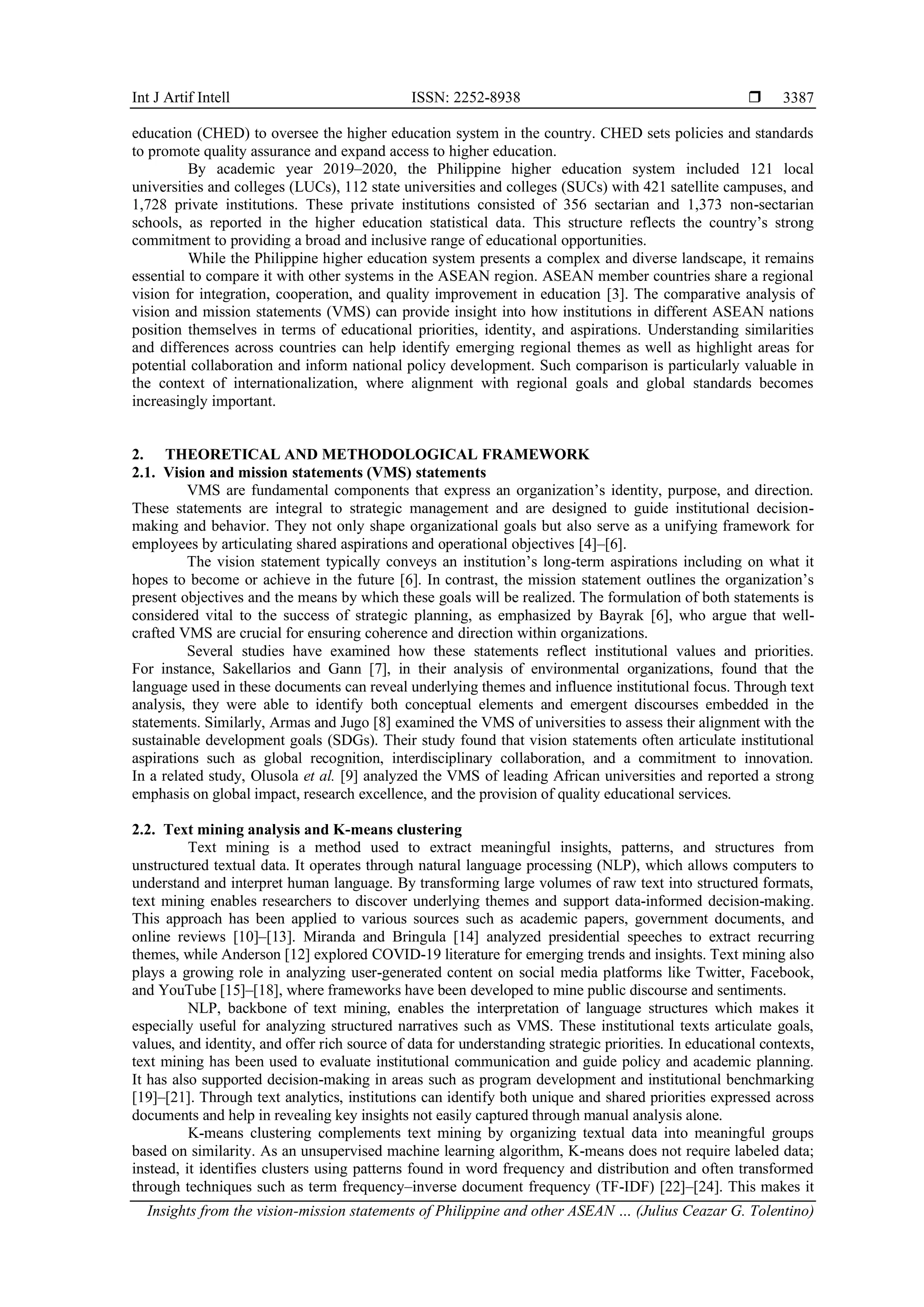 Int J Artif Intell ISSN: 2252-8938 
Insights from the vision-mission statements of Philippine and other ASEAN … (Julius Ceazar G. Tolentino)
3387
education (CHED) to oversee the higher education system in the country. CHED sets policies and standards
to promote quality assurance and expand access to higher education.
By academic year 2019–2020, the Philippine higher education system included 121 local
universities and colleges (LUCs), 112 state universities and colleges (SUCs) with 421 satellite campuses, and
1,728 private institutions. These private institutions consisted of 356 sectarian and 1,373 non-sectarian
schools, as reported in the higher education statistical data. This structure reflects the country’s strong
commitment to providing a broad and inclusive range of educational opportunities.
While the Philippine higher education system presents a complex and diverse landscape, it remains
essential to compare it with other systems in the ASEAN region. ASEAN member countries share a regional
vision for integration, cooperation, and quality improvement in education [3]. The comparative analysis of
vision and mission statements (VMS) can provide insight into how institutions in different ASEAN nations
position themselves in terms of educational priorities, identity, and aspirations. Understanding similarities
and differences across countries can help identify emerging regional themes as well as highlight areas for
potential collaboration and inform national policy development. Such comparison is particularly valuable in
the context of internationalization, where alignment with regional goals and global standards becomes
increasingly important.
2. THEORETICAL AND METHODOLOGICAL FRAMEWORK
2.1. Vision and mission statements (VMS) statements
VMS are fundamental components that express an organization’s identity, purpose, and direction.
These statements are integral to strategic management and are designed to guide institutional decision-
making and behavior. They not only shape organizational goals but also serve as a unifying framework for
employees by articulating shared aspirations and operational objectives [4]–[6].
The vision statement typically conveys an institution’s long-term aspirations including on what it
hopes to become or achieve in the future [6]. In contrast, the mission statement outlines the organization’s
present objectives and the means by which these goals will be realized. The formulation of both statements is
considered vital to the success of strategic planning, as emphasized by Bayrak [6], who argue that well-
crafted VMS are crucial for ensuring coherence and direction within organizations.
Several studies have examined how these statements reflect institutional values and priorities.
For instance, Sakellarios and Gann [7], in their analysis of environmental organizations, found that the
language used in these documents can reveal underlying themes and influence institutional focus. Through text
analysis, they were able to identify both conceptual elements and emergent discourses embedded in the
statements. Similarly, Armas and Jugo [8] examined the VMS of universities to assess their alignment with the
sustainable development goals (SDGs). Their study found that vision statements often articulate institutional
aspirations such as global recognition, interdisciplinary collaboration, and a commitment to innovation.
In a related study, Olusola et al. [9] analyzed the VMS of leading African universities and reported a strong
emphasis on global impact, research excellence, and the provision of quality educational services.
2.2. Text mining analysis and K-means clustering
Text mining is a method used to extract meaningful insights, patterns, and structures from
unstructured textual data. It operates through natural language processing (NLP), which allows computers to
understand and interpret human language. By transforming large volumes of raw text into structured formats,
text mining enables researchers to discover underlying themes and support data-informed decision-making.
This approach has been applied to various sources such as academic papers, government documents, and
online reviews [10]–[13]. Miranda and Bringula [14] analyzed presidential speeches to extract recurring
themes, while Anderson [12] explored COVID-19 literature for emerging trends and insights. Text mining also
plays a growing role in analyzing user-generated content on social media platforms like Twitter, Facebook,
and YouTube [15]–[18], where frameworks have been developed to mine public discourse and sentiments.
NLP, backbone of text mining, enables the interpretation of language structures which makes it
especially useful for analyzing structured narratives such as VMS. These institutional texts articulate goals,
values, and identity, and offer rich source of data for understanding strategic priorities. In educational contexts,
text mining has been used to evaluate institutional communication and guide policy and academic planning.
It has also supported decision-making in areas such as program development and institutional benchmarking
[19]–[21]. Through text analytics, institutions can identify both unique and shared priorities expressed across
documents and help in revealing key insights not easily captured through manual analysis alone.
K-means clustering complements text mining by organizing textual data into meaningful groups
based on similarity. As an unsupervised machine learning algorithm, K-means does not require labeled data;
instead, it identifies clusters using patterns found in word frequency and distribution and often transformed
through techniques such as term frequency–inverse document frequency (TF-IDF) [22]–[24]. This makes it
 