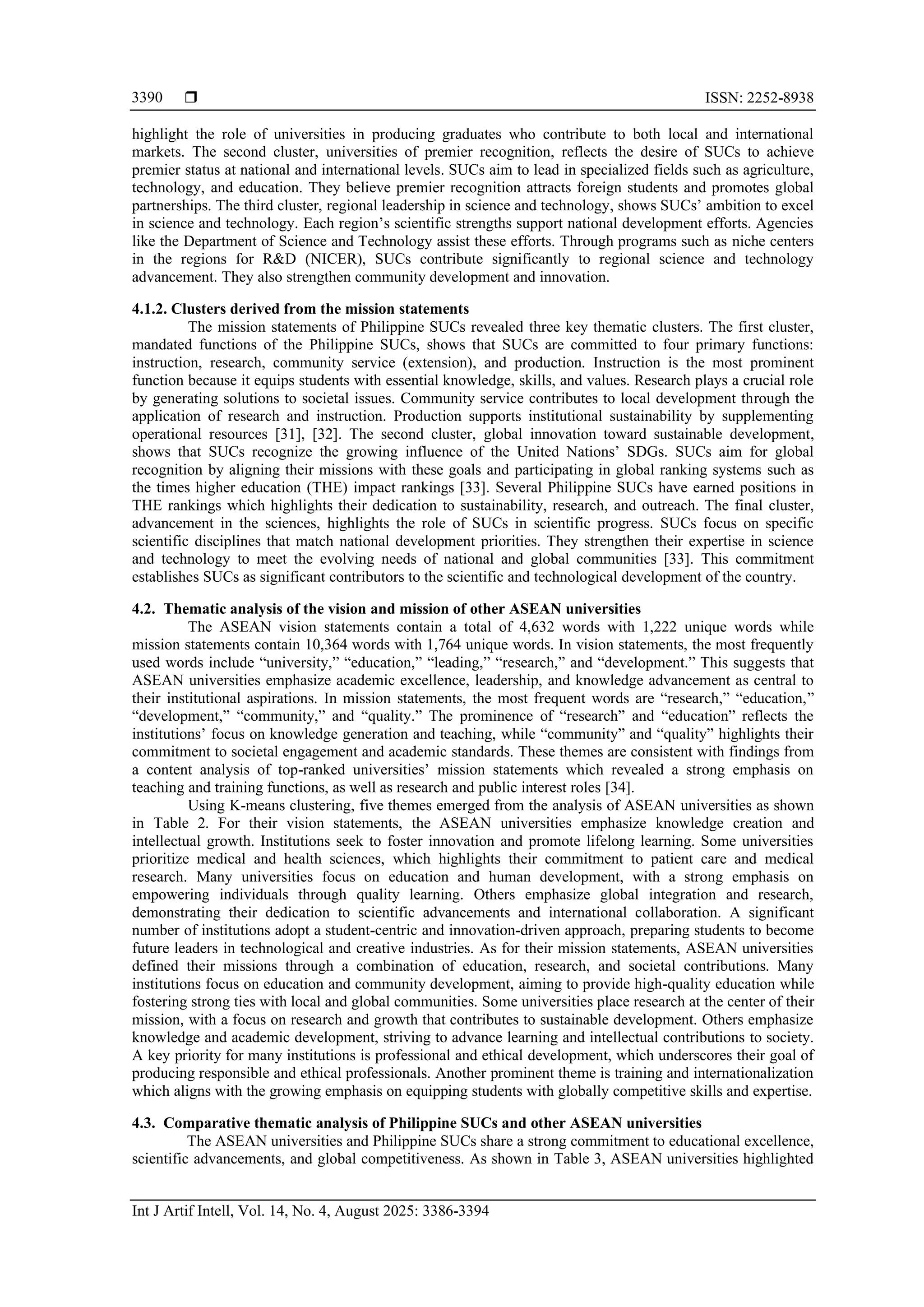  ISSN: 2252-8938
Int J Artif Intell, Vol. 14, No. 4, August 2025: 3386-3394
3390
highlight the role of universities in producing graduates who contribute to both local and international
markets. The second cluster, universities of premier recognition, reflects the desire of SUCs to achieve
premier status at national and international levels. SUCs aim to lead in specialized fields such as agriculture,
technology, and education. They believe premier recognition attracts foreign students and promotes global
partnerships. The third cluster, regional leadership in science and technology, shows SUCs’ ambition to excel
in science and technology. Each region’s scientific strengths support national development efforts. Agencies
like the Department of Science and Technology assist these efforts. Through programs such as niche centers
in the regions for R&D (NICER), SUCs contribute significantly to regional science and technology
advancement. They also strengthen community development and innovation.
4.1.2. Clusters derived from the mission statements
The mission statements of Philippine SUCs revealed three key thematic clusters. The first cluster,
mandated functions of the Philippine SUCs, shows that SUCs are committed to four primary functions:
instruction, research, community service (extension), and production. Instruction is the most prominent
function because it equips students with essential knowledge, skills, and values. Research plays a crucial role
by generating solutions to societal issues. Community service contributes to local development through the
application of research and instruction. Production supports institutional sustainability by supplementing
operational resources [31], [32]. The second cluster, global innovation toward sustainable development,
shows that SUCs recognize the growing influence of the United Nations’ SDGs. SUCs aim for global
recognition by aligning their missions with these goals and participating in global ranking systems such as
the times higher education (THE) impact rankings [33]. Several Philippine SUCs have earned positions in
THE rankings which highlights their dedication to sustainability, research, and outreach. The final cluster,
advancement in the sciences, highlights the role of SUCs in scientific progress. SUCs focus on specific
scientific disciplines that match national development priorities. They strengthen their expertise in science
and technology to meet the evolving needs of national and global communities [33]. This commitment
establishes SUCs as significant contributors to the scientific and technological development of the country.
4.2. Thematic analysis of the vision and mission of other ASEAN universities
The ASEAN vision statements contain a total of 4,632 words with 1,222 unique words while
mission statements contain 10,364 words with 1,764 unique words. In vision statements, the most frequently
used words include “university,” “education,” “leading,” “research,” and “development.” This suggests that
ASEAN universities emphasize academic excellence, leadership, and knowledge advancement as central to
their institutional aspirations. In mission statements, the most frequent words are “research,” “education,”
“development,” “community,” and “quality.” The prominence of “research” and “education” reflects the
institutions’ focus on knowledge generation and teaching, while “community” and “quality” highlights their
commitment to societal engagement and academic standards. These themes are consistent with findings from
a content analysis of top-ranked universities’ mission statements which revealed a strong emphasis on
teaching and training functions, as well as research and public interest roles [34].
Using K-means clustering, five themes emerged from the analysis of ASEAN universities as shown
in Table 2. For their vision statements, the ASEAN universities emphasize knowledge creation and
intellectual growth. Institutions seek to foster innovation and promote lifelong learning. Some universities
prioritize medical and health sciences, which highlights their commitment to patient care and medical
research. Many universities focus on education and human development, with a strong emphasis on
empowering individuals through quality learning. Others emphasize global integration and research,
demonstrating their dedication to scientific advancements and international collaboration. A significant
number of institutions adopt a student-centric and innovation-driven approach, preparing students to become
future leaders in technological and creative industries. As for their mission statements, ASEAN universities
defined their missions through a combination of education, research, and societal contributions. Many
institutions focus on education and community development, aiming to provide high-quality education while
fostering strong ties with local and global communities. Some universities place research at the center of their
mission, with a focus on research and growth that contributes to sustainable development. Others emphasize
knowledge and academic development, striving to advance learning and intellectual contributions to society.
A key priority for many institutions is professional and ethical development, which underscores their goal of
producing responsible and ethical professionals. Another prominent theme is training and internationalization
which aligns with the growing emphasis on equipping students with globally competitive skills and expertise.
4.3. Comparative thematic analysis of Philippine SUCs and other ASEAN universities
The ASEAN universities and Philippine SUCs share a strong commitment to educational excellence,
scientific advancements, and global competitiveness. As shown in Table 3, ASEAN universities highlighted
 