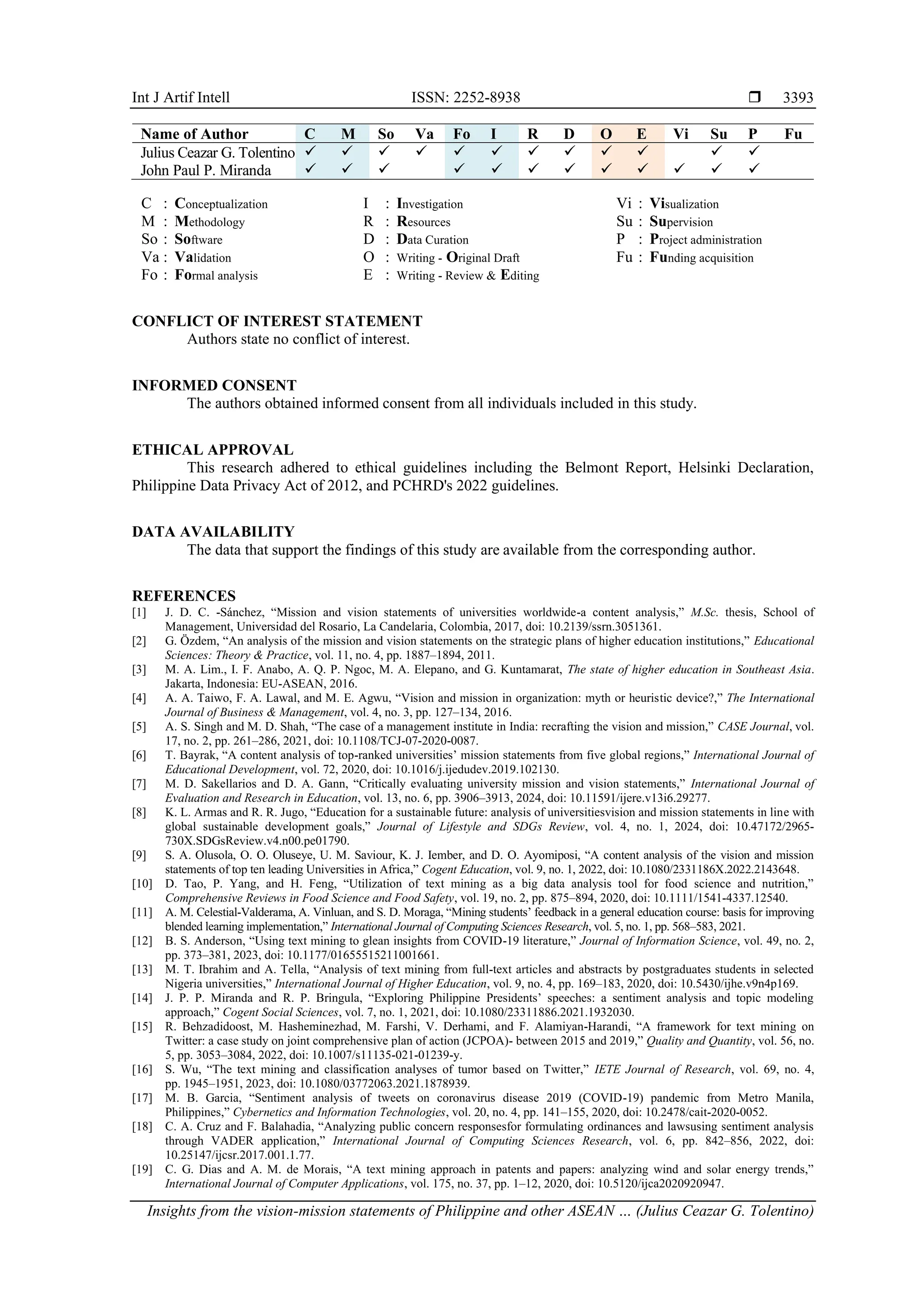 Int J Artif Intell ISSN: 2252-8938 
Insights from the vision-mission statements of Philippine and other ASEAN … (Julius Ceazar G. Tolentino)
3393
Name of Author C M So Va Fo I R D O E Vi Su P Fu
Julius Ceazar G. Tolentino ✓ ✓ ✓ ✓ ✓ ✓ ✓ ✓ ✓ ✓ ✓ ✓
John Paul P. Miranda ✓ ✓ ✓ ✓ ✓ ✓ ✓ ✓ ✓ ✓ ✓ ✓
C : Conceptualization
M : Methodology
So : Software
Va : Validation
Fo : Formal analysis
I : Investigation
R : Resources
D : Data Curation
O : Writing - Original Draft
E : Writing - Review & Editing
Vi : Visualization
Su : Supervision
P : Project administration
Fu : Funding acquisition
CONFLICT OF INTEREST STATEMENT
Authors state no conflict of interest.
INFORMED CONSENT
The authors obtained informed consent from all individuals included in this study.
ETHICAL APPROVAL
This research adhered to ethical guidelines including the Belmont Report, Helsinki Declaration,
Philippine Data Privacy Act of 2012, and PCHRD's 2022 guidelines.
DATA AVAILABILITY
The data that support the findings of this study are available from the corresponding author.
REFERENCES
[1] J. D. C. -Sánchez, “Mission and vision statements of universities worldwide-a content analysis,” M.Sc. thesis, School of
Management, Universidad del Rosario, La Candelaria, Colombia, 2017, doi: 10.2139/ssrn.3051361.
[2] G. Özdem, “An analysis of the mission and vision statements on the strategic plans of higher education institutions,” Educational
Sciences: Theory & Practice, vol. 11, no. 4, pp. 1887–1894, 2011.
[3] M. A. Lim., I. F. Anabo, A. Q. P. Ngoc, M. A. Elepano, and G. Kuntamarat, The state of higher education in Southeast Asia.
Jakarta, Indonesia: EU-ASEAN, 2016.
[4] A. A. Taiwo, F. A. Lawal, and M. E. Agwu, “Vision and mission in organization: myth or heuristic device?,” The International
Journal of Business & Management, vol. 4, no. 3, pp. 127–134, 2016.
[5] A. S. Singh and M. D. Shah, “The case of a management institute in India: recrafting the vision and mission,” CASE Journal, vol.
17, no. 2, pp. 261–286, 2021, doi: 10.1108/TCJ-07-2020-0087.
[6] T. Bayrak, “A content analysis of top-ranked universities’ mission statements from five global regions,” International Journal of
Educational Development, vol. 72, 2020, doi: 10.1016/j.ijedudev.2019.102130.
[7] M. D. Sakellarios and D. A. Gann, “Critically evaluating university mission and vision statements,” International Journal of
Evaluation and Research in Education, vol. 13, no. 6, pp. 3906–3913, 2024, doi: 10.11591/ijere.v13i6.29277.
[8] K. L. Armas and R. R. Jugo, “Education for a sustainable future: analysis of universitiesvision and mission statements in line with
global sustainable development goals,” Journal of Lifestyle and SDGs Review, vol. 4, no. 1, 2024, doi: 10.47172/2965-
730X.SDGsReview.v4.n00.pe01790.
[9] S. A. Olusola, O. O. Oluseye, U. M. Saviour, K. J. Iember, and D. O. Ayomiposi, “A content analysis of the vision and mission
statements of top ten leading Universities in Africa,” Cogent Education, vol. 9, no. 1, 2022, doi: 10.1080/2331186X.2022.2143648.
[10] D. Tao, P. Yang, and H. Feng, “Utilization of text mining as a big data analysis tool for food science and nutrition,”
Comprehensive Reviews in Food Science and Food Safety, vol. 19, no. 2, pp. 875–894, 2020, doi: 10.1111/1541-4337.12540.
[11] A. M. Celestial-Valderama, A. Vinluan, and S. D. Moraga, “Mining students’ feedback in a general education course: basis for improving
blended learning implementation,” International Journal of Computing Sciences Research, vol. 5, no. 1, pp. 568–583, 2021.
[12] B. S. Anderson, “Using text mining to glean insights from COVID-19 literature,” Journal of Information Science, vol. 49, no. 2,
pp. 373–381, 2023, doi: 10.1177/01655515211001661.
[13] M. T. Ibrahim and A. Tella, “Analysis of text mining from full-text articles and abstracts by postgraduates students in selected
Nigeria universities,” International Journal of Higher Education, vol. 9, no. 4, pp. 169–183, 2020, doi: 10.5430/ijhe.v9n4p169.
[14] J. P. P. Miranda and R. P. Bringula, “Exploring Philippine Presidents’ speeches: a sentiment analysis and topic modeling
approach,” Cogent Social Sciences, vol. 7, no. 1, 2021, doi: 10.1080/23311886.2021.1932030.
[15] R. Behzadidoost, M. Hasheminezhad, M. Farshi, V. Derhami, and F. Alamiyan-Harandi, “A framework for text mining on
Twitter: a case study on joint comprehensive plan of action (JCPOA)- between 2015 and 2019,” Quality and Quantity, vol. 56, no.
5, pp. 3053–3084, 2022, doi: 10.1007/s11135-021-01239-y.
[16] S. Wu, “The text mining and classification analyses of tumor based on Twitter,” IETE Journal of Research, vol. 69, no. 4,
pp. 1945–1951, 2023, doi: 10.1080/03772063.2021.1878939.
[17] M. B. Garcia, “Sentiment analysis of tweets on coronavirus disease 2019 (COVID-19) pandemic from Metro Manila,
Philippines,” Cybernetics and Information Technologies, vol. 20, no. 4, pp. 141–155, 2020, doi: 10.2478/cait-2020-0052.
[18] C. A. Cruz and F. Balahadia, “Analyzing public concern responsesfor formulating ordinances and lawsusing sentiment analysis
through VADER application,” International Journal of Computing Sciences Research, vol. 6, pp. 842–856, 2022, doi:
10.25147/ijcsr.2017.001.1.77.
[19] C. G. Dias and A. M. de Morais, “A text mining approach in patents and papers: analyzing wind and solar energy trends,”
International Journal of Computer Applications, vol. 175, no. 37, pp. 1–12, 2020, doi: 10.5120/ijca2020920947.
 