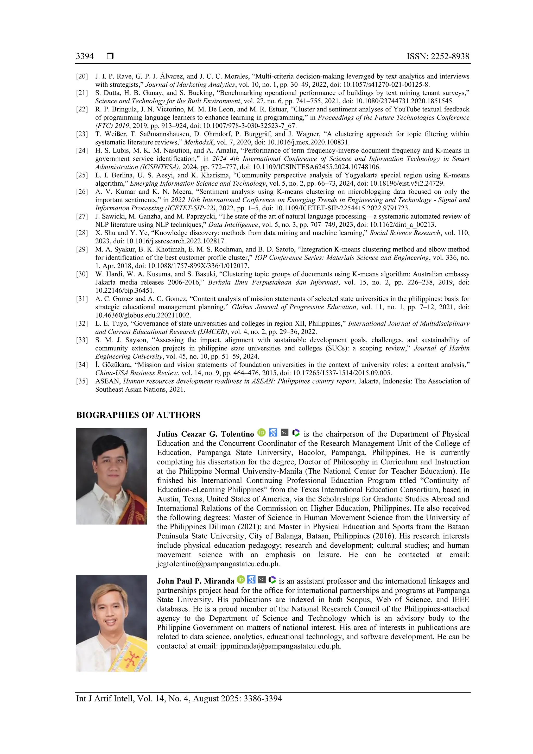  ISSN: 2252-8938
Int J Artif Intell, Vol. 14, No. 4, August 2025: 3386-3394
3394
[20] J. I. P. Rave, G. P. J. Álvarez, and J. C. C. Morales, “Multi-criteria decision-making leveraged by text analytics and interviews
with strategists,” Journal of Marketing Analytics, vol. 10, no. 1, pp. 30–49, 2022, doi: 10.1057/s41270-021-00125-8.
[21] S. Dutta, H. B. Gunay, and S. Bucking, “Benchmarking operational performance of buildings by text mining tenant surveys,”
Science and Technology for the Built Environment, vol. 27, no. 6, pp. 741–755, 2021, doi: 10.1080/23744731.2020.1851545.
[22] R. P. Bringula, J. N. Victorino, M. M. De Leon, and M. R. Estuar, “Cluster and sentiment analyses of YouTube textual feedback
of programming language learners to enhance learning in programming,” in Proceedings of the Future Technologies Conference
(FTC) 2019, 2019, pp. 913–924, doi: 10.1007/978-3-030-32523-7_67.
[23] T. Weißer, T. Saßmannshausen, D. Ohrndorf, P. Burggräf, and J. Wagner, “A clustering approach for topic filtering within
systematic literature reviews,” MethodsX, vol. 7, 2020, doi: 10.1016/j.mex.2020.100831.
[24] H. S. Lubis, M. K. M. Nasution, and A. Amalia, “Performance of term frequency-inverse document frequency and K-means in
government service identification,” in 2024 4th International Conference of Science and Information Technology in Smart
Administration (ICSINTESA), 2024, pp. 772–777, doi: 10.1109/ICSINTESA62455.2024.10748106.
[25] L. I. Berlina, U. S. Aesyi, and K. Kharisma, “Community perspective analysis of Yogyakarta special region using K-means
algorithm,” Emerging Information Science and Technology, vol. 5, no. 2, pp. 66–73, 2024, doi: 10.18196/eist.v5i2.24729.
[26] A. V. Kumar and K. N. Meera, “Sentiment analysis using K-means clustering on microblogging data focused on only the
important sentiments,” in 2022 10th International Conference on Emerging Trends in Engineering and Technology - Signal and
Information Processing (ICETET-SIP-22), 2022, pp. 1–5, doi: 10.1109/ICETET-SIP-2254415.2022.9791723.
[27] J. Sawicki, M. Ganzha, and M. Paprzycki, “The state of the art of natural language processing—a systematic automated review of
NLP literature using NLP techniques,” Data Intelligence, vol. 5, no. 3, pp. 707–749, 2023, doi: 10.1162/dint_a_00213.
[28] X. Shu and Y. Ye, “Knowledge discovery: methods from data mining and machine learning,” Social Science Research, vol. 110,
2023, doi: 10.1016/j.ssresearch.2022.102817.
[29] M. A. Syakur, B. K. Khotimah, E. M. S. Rochman, and B. D. Satoto, “Integration K-means clustering method and elbow method
for identification of the best customer profile cluster,” IOP Conference Series: Materials Science and Engineering, vol. 336, no.
1, Apr. 2018, doi: 10.1088/1757-899X/336/1/012017.
[30] W. Hardi, W. A. Kusuma, and S. Basuki, “Clustering topic groups of documents using K-means algorithm: Australian embassy
Jakarta media releases 2006-2016,” Berkala Ilmu Perpustakaan dan Informasi, vol. 15, no. 2, pp. 226–238, 2019, doi:
10.22146/bip.36451.
[31] A. C. Gomez and A. C. Gomez, “Content analysis of mission statements of selected state universities in the philippines: basis for
strategic educational management planning,” Globus Journal of Progressive Education, vol. 11, no. 1, pp. 7–12, 2021, doi:
10.46360/globus.edu.220211002.
[32] L. E. Tuyo, “Governance of state universities and colleges in region XII, Philippines,” International Journal of Multidisciplinary
and Current Educational Research (IJMCER), vol. 4, no. 2, pp. 29–36, 2022.
[33] S. M. J. Sayson, “Assessing the impact, alignment with sustainable development goals, challenges, and sustainability of
community extension projects in philippine state universities and colleges (SUCs): a scoping review,” Journal of Harbin
Engineering University, vol. 45, no. 10, pp. 51–59, 2024.
[34] İ. Gözükara, “Mission and vision statements of foundation universities in the context of university roles: a content analysis,”
China-USA Business Review, vol. 14, no. 9, pp. 464–476, 2015, doi: 10.17265/1537-1514/2015.09.005.
[35] ASEAN, Human resources development readiness in ASEAN: Philippines country report. Jakarta, Indonesia: The Association of
Southeast Asian Nations, 2021.
BIOGRAPHIES OF AUTHORS
Julius Ceazar G. Tolentino is the chairperson of the Department of Physical
Education and the Concurrent Coordinator of the Research Management Unit of the College of
Education, Pampanga State University, Bacolor, Pampanga, Philippines. He is currently
completing his dissertation for the degree, Doctor of Philosophy in Curriculum and Instruction
at the Philippine Normal University-Manila (The National Center for Teacher Education). He
finished his International Continuing Professional Education Program titled “Continuity of
Education-eLearning Philippines” from the Texas International Education Consortium, based in
Austin, Texas, United States of America, via the Scholarships for Graduate Studies Abroad and
International Relations of the Commission on Higher Education, Philippines. He also received
the following degrees: Master of Science in Human Movement Science from the University of
the Philippines Diliman (2021); and Master in Physical Education and Sports from the Bataan
Peninsula State University, City of Balanga, Bataan, Philippines (2016). His research interests
include physical education pedagogy; research and development; cultural studies; and human
movement science with an emphasis on leisure. He can be contacted at email:
jcgtolentino@pampangastateu.edu.ph.
John Paul P. Miranda is an assistant professor and the international linkages and
partnerships project head for the office for international partnerships and programs at Pampanga
State University. His publications are indexed in both Scopus, Web of Science, and IEEE
databases. He is a proud member of the National Research Council of the Philippines-attached
agency to the Department of Science and Technology which is an advisory body to the
Philippine Government on matters of national interest. His area of interests in publications are
related to data science, analytics, educational technology, and software development. He can be
contacted at email: jppmiranda@pampangastateu.edu.ph.
 