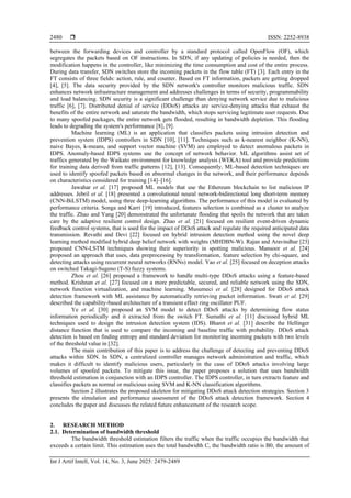  ISSN: 2252-8938
Int J Artif Intell, Vol. 14, No. 3, June 2025: 2479-2489
2480
between the forwarding devices and controller by a standard protocol called OpenFlow (OF), which
segregates the packets based on OF instructions. In SDN, if any updating of policies is needed, then the
modification happens in the controller, like minimizing the time consumption and cost of the entire process.
During data transfer, SDN switches store the incoming packets in the flow table (FT) [3]. Each entry in the
FT consists of three fields: action, rule, and counter. Based on FT information, packets are getting dropped
[4], [5]. The data security provided by the SDN network's controller monitors malicious traffic. SDN
enhances network infrastructure management and addresses challenges in terms of security, programmability
and load balancing. SDN security is a significant challenge than denying network service due to malicious
traffic [6], [7]. Distributed denial of service (DDoS) attacks are service-denying attacks that exhaust the
benefits of the entire network and saturate the bandwidth, which stops servicing legitimate user requests. Due
to many spoofed packages, the entire network gets flooded, resulting in bandwidth depletion. This flooding
leads to degrading the system's performance [8], [9].
Machine learning (ML) is an application that classifies packets using intrusion detection and
prevention system (IDPS) controllers in SDN [10], [11]. Techniques such as k-nearest neighbor (K-NN),
naive Bayes, k-means, and support vector machine (SVM) are employed to detect anomalous packets in
IDPS. Anomaly-based IDPS systems use the concept of network behavior. ML algorithms assist set of
traffics generated by the Waikato environment for knowledge analysis (WEKA) tool and provide predictions
for training data derived from traffic patterns [12], [13]. Consequently, ML-based detection techniques are
used to identify spoofed packets based on abnormal changes in the network, and their performance depends
on characteristics considered for training [14]–[16].
Jawahar et al. [17] proposed ML models that use the Ethereum blockchain to list malicious IP
addresses. Jebril et al. [18] presented a convolutional neural network-bidirectional long short-term memory
(CNN-BiLSTM) model, using three deep-learning algorithms. The performance of this model is evaluated by
performance criteria. Songa and Karri [19] introduced, features selection is combined as a cluster to analyze
the traffic. Zhao and Yang [20] demonstrated the unfortunate flooding that spoils the network that are taken
care by the adaptive resilient control design. Zhao et al. [21] focused on resilient event-driven dynamic
feedback control systems, that is used for the impact of DDoS attack and regulate the required anticipated data
transmission. Revathi and Devi [22] focused on hybrid intrusion detection method using the novel deep
learning method modified hybrid deep belief network with weights (MHDBN‑W). Rajan and Aravindhar [23]
proposed CNN-LSTM techniques showing their superiority in spotting malicious. Mansoor et al. [24]
proposed an approach that uses, data preprocessing by transformation, feature selection by chi-square, and
detecting attacks using recurrent neural networks (RNNs) model. Yao et al. [25] focused on deception attacks
on switched Takagi-Sugeno (T-S) fuzzy systems.
Zhou et al. [26] proposed a framework to handle multi-type DDoS attacks using a feature-based
method. Krishnan et al. [27] focused on a more predictable, secured, and reliable network using the SDN,
network function virtualization, and machine learning. Musumeci et al. [28] designed for DDoS attack
detection framework with ML assistance by automatically retrieving packet information. Swati et al. [29]
described the capability-based architecture of a transient effect ring oscillator PUF.
Ye et al. [30] proposed an SVM model to detect DDoS attacks by determining flow status
information periodically and it extracted from the switch FT. Sumathi et al. [11] discussed hybrid ML
techniques used to design the intrusion detection system (IDS). Bharot et al. [31] describe the Hellinger
distance function that is used to compare the incoming and baseline traffic with probability. DDoS attack
detection is based on finding entropy and standard deviation for monitoring incoming packets with two levels
of the threshold value in [32].
The main contribution of this paper is to address the challenge of detecting and preventing DDoS
attacks within SDN. In SDN, a centralized controller manages network administration and traffic, which
makes it difficult to identify malicious users, particularly in the case of DDoS attacks involving large
volumes of spoofed packets. To mitigate this issue, the paper proposes a solution that uses bandwidth
threshold estimation in conjunction with an IDPS controller. The IDPS controller, in turn extracts feature and
classifies packets as normal or malicious using SVM and K-NN classification algorithms.
Section 2 illustrates the proposed skeleton for mitigating DDoS attack detection strategies. Section 3
presents the simulation and performance assessment of the DDoS attack detection framework. Section 4
concludes the paper and discusses the related future enhancement of the research scope.
2. RESEARCH METHOD
2.1. Determination of bandwidth threshold
The bandwidth threshold estimation filters the traffic when the traffic occupies the bandwidth that
exceeds a certain limit. This estimation uses the total bandwidth C, the bandwidth ratio is B0, the amount of
 