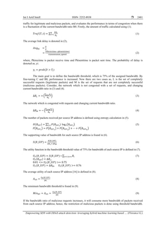 Int J Artif Intell ISSN: 2252-8938 
Empowering SDN with DDoS attack detection: leveraging hybrid machine learning based … (Florance G.)
2481
traffic for legitimate and malicious packets, and evaluates the performance in terms of congestion when there
is a fluctuation of the current bandwidth ratio B0. Firstly, the amount of traffic calculated using (1).
𝑇𝑟𝑎𝑓(𝑇, 𝑡) = ∑
𝐵𝑅𝑖
𝐵0
𝑁
𝑖=1 (1)
The average link delay is denoted in (2),
𝐴𝑣𝑔𝑑𝑖 =
𝐷
𝑃
=
(Pktrectime−pktsenttime)
transmission_speed
(2)
where, Pktrectime is packet receive time and Pktsenttime is packet sent time. The probability of delay is
denoted as, yi.
𝑦𝑖 = 𝑝𝑟𝑜𝑏(𝐷 > 𝑇𝑖)
The main goal is to define the bandwidth threshold, which is 75% of the assigned bandwidth. By
fine-tuning C and B0, performance is increased. Now there are two cases as, L is the set of completely
successful requests (legitimate packets) and M is the set of requests that are not completely successful
(malicious packets). Consider, the network which is not congested with a set of requests, and changing
current bandwidth ratio in (3) and (4).
∆𝐵𝐿 = + (
∑ 𝐵𝑖
𝑖∈𝐿
𝐵0
) (3)
The network which is congested with requests and changing current bandwidth ratio.
∆𝐵𝑀 = − (
∑ 𝐵𝑖
𝑖∈𝑀
𝐵0
) (4)
The number of packets received per source IP address is defined using entropy calculation in (5).
𝐻(𝐵𝑆𝐼𝑃) = ∑ 𝑃(𝐵𝑆𝐼𝑃𝑖
) log2(𝐵𝑆𝐼𝑃𝑖
)
𝑛
𝑖=1 (5)
𝑃(𝐵𝑆𝐼𝑃𝑖
) = 𝑃(𝐵𝑆𝐼𝑃1
) + 𝑃(𝐵𝑆𝐼𝑃2
) + ⋯ + 𝑃(𝐵𝑆𝐼𝑃𝑛
)
The supporting value of bandwidth for each source IP address is found in (6).
𝑆(𝐵_𝑆𝐼𝑃) =
𝐻(𝐵_𝑆𝐼𝑃)
∆𝐵𝐿+ ∆𝐵𝑀
(6)
The utility function in the bandwidth threshold value of 75% for bandwidth of each source IP is defined in (7).
𝑈𝐹(𝐵_𝑆𝐼𝑃) = 𝑆(𝐵_𝑆𝐼𝑃) ∗ ∑ 𝐵𝑖
𝑖=1 𝑡𝑜 𝑛 (7)
𝑈𝐹(𝐵𝑆𝐼𝑃) = ∆𝐵𝐿,
0.01 <= 𝑈𝐹(𝐵_𝑆𝐼𝑃) >= 0.75
𝑈𝐹(𝐵_𝑆𝐼𝑃) = ∆𝐵𝑀, 𝑈𝐹(𝐵_𝑆𝐼𝑃) >= 0.76
The average utility of each source IP address [16] is defined in (8).
𝐴𝑈𝑆 =
𝑈𝐹(𝐵_𝑆𝐼𝑃)
|𝑁|
(8)
The minimum bandwidth threshold is found in (9).
𝑀𝑖𝑛𝐵𝑇 = 𝐴𝑈𝑆 =
𝑈𝐹(𝐵_𝑆𝐼𝑃)
|𝑁|
(9)
If the bandwidth ratio of malicious requests increases, it will consume more bandwidth of packets received
from each source IP address; hence, the restriction of malicious packets is done using threshold bandwidth.
 