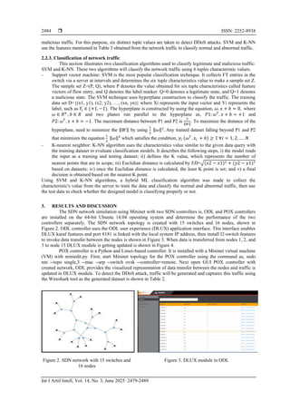  ISSN: 2252-8938
Int J Artif Intell, Vol. 14, No. 3, June 2025: 2479-2489
2484
malicious traffic. For this purpose, six distinct tuple values are taken to detect DDoS attacks. SVM and K-NN
use the features mentioned in Table 3 obtained from the network traffic to classify normal and abnormal traffic.
2.2.3. Classification of network traffic
This section illustrates two classification algorithms used to classify legitimate and malicious traffic:
SVM and K-NN. These two algorithms will classify the network traffic using 6 tuples characteristic values.
‒ Support vector machine: SVM is the most popular classification technique. It collects FT entries in the
switch via a server at intervals and determines the six tuple characteristics value to make a sample set Z.
The sample set Z=(P, Q), where P denotes the value obtained for six tuple characteristics called feature
vectors of flow entry, and Q denotes the label marker. Q=0 denotes a legitimate state, and Q=1 denotes
a malicious state. The SVM technique uses hyperplane construction to classify the traffic. The training
data set D={(x1, y1), (x2, y2), …, (xn, yn)} where Xi represents the input vector and Yi represents the
label, such as 𝑌𝑖 ∈ (+1, −1). The hyperplane is constructed by using the equation, 𝜔. 𝑥 + 𝑏 = 0, where
𝜔 ∈ 𝑅𝑛
, 𝑏 ∈ 𝑅 and two planes run parallel to the hyperplane as, 𝑃1: 𝜔𝑇
. 𝑥 + 𝑏 = +1 and
𝑃2: 𝜔𝑇
. 𝑥 + 𝑏 = −1. The maximum distance between P1 and P2 is
2
‖𝑊‖
. To maximize the distance of the
hyperplane, need to minimize the ‖𝑊‖ by using
1
2
‖𝜔‖2
. Any trained dataset falling beyond P1 and P2
that minimizes the equation
1
2
‖𝜔‖2
which satisfies the condition, 𝑦𝑖 (𝜔𝑇
. 𝑥𝑖 + 𝑏) ≥ 1 ∀𝑖 = 1, 2, … . 𝑁.
‒ K-nearest neighbor: K-NN algorithm uses the characteristics value similar to the given data query with
the training dataset to evaluate classification models. It describes the following steps, i) the model reads
the input as a training and testing dataset; ii) defines the K value, which represents the number of
nearest points that are in scope; iii) Euclidian distance is calculated by ED=√(𝑥2 − 𝑥1)2 + (𝑦2 − 𝑦1)2
based on datasets; iv) once the Euclidian distance is calculated, the least K point is set; and v) a final
decision is obtained based on the nearest K point.
Using SVM and K-NN algorithms, a hybrid ML classification algorithm was made to collect the
characteristic's value from the server to train the data and classify the normal and abnormal traffic, then use
the test data to check whether the designed model is classifying properly or not.
3. RESULTS AND DISCUSSION
The SDN network simulation using Mininet with two SDN controllers is, ODL and POX controllers
are installed on the 64-bit Ubuntu 14.04 operating system and determine the performance of the two
controllers separately. The SDN network topology is created with 15 switches and 16 nodes, shown in
Figure 2. ODL controller uses the ODL user experience (DLUX) application interface. This interface enables
DLUX karaf features and port 8181 is linked with the local system IP address, then install l2-switch features
to invoke data transfer between the nodes is shown in Figure 3. When data is transferred from nodes 1, 2, and
3 to node 15 DLUX module is getting updated is shown in Figure 4.
POX controller is a Python and Linux-based controller. It is installed with a Mininet virtual machine
(VM) with miniedit.py. First, start Mininet topology for the POX controller using the command as, sudo
mn --topo single,3 --mac --arp --switch ovsk --controller=remote. Next open GUI POX controller with
created network, ODL provides the visualized representation of data transfer between the nodes and traffic is
updated in DLUX module. To detect the DDoS attack, traffic will be generated and captures this traffic using
the Wireshark tool as the generated dataset is shown in Table 2.
Figure 2. SDN network with 15 switches and
16 nodes
Figure 3. DLUX module in ODL
 