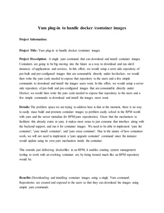 Yum plug-in to handle docker /container images
Project Information:
Project Title: Yum plug-in to handle docker /container images
Project Description: A single yum command that can download and install container images.
Containers are going to be big moving into the future as a way to download and run silo'd
instances of applications and services. In this effort, we would setup a serer side repository of
pre-built and pre-configured images that are consumable directly under lxc/docker; we would
then write the yum code needed to expose that repository to the users and a few simple
commands to download and install the images users want. In this effort, we would setup a server
side repository of pre-built and pre-configured images that are consumable directly under
Docker; we would then write the yum code needed to expose that repository to the users and a
few simple commands to download and install the images users want.
Details: The problem space we are trying to address here is that at the moment, there is no way
to easily mass build and promote container images (a problem easily solved in the RPM world
with yum and the server metadata for RPM/yum repositories). Given that the mechanism to
facilitate this already exists in yum, it makes most sense to just consume that interface along with
the backend support, and run it for container images. We need to be able to implement 'yum list
container', 'yum install container', and 'yum erase container'. Due to the nature of how containers
work, we will not need to implement a 'yum upgrade container' command since the instance
would update using its own yum mechanism inside the container.
This extends just delivering dockerfiles in an RPM, it enables existing system management
tooling to work with an evolving container set, by being treated much like an RPM repository
would be.
Benefits: Downloading and installing container images using a single Yum command.
Repositories are created and exposed to the users so that they can download the images using
simple yum commands
 