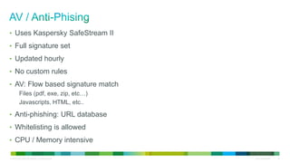 © 2010 Cisco and/or its affiliates. All rights reserved. Cisco Confidential 16
• Uses Kaspersky SafeStream II
• Full signature set
• Updated hourly
• No custom rules
• AV: Flow based signature match
Files (pdf, exe, zip, etc…)
Javascripts, HTML, etc..
• Anti-phishing: URL database
• Whitelisting is allowed
• CPU / Memory intensive
 