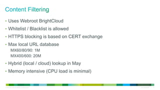 © 2010 Cisco and/or its affiliates. All rights reserved. Cisco Confidential 17
• Uses Webroot BrightCloud
• Whitelist / Blacklist is allowed
• HTTPS blocking is based on CERT exchange
• Max local URL database
MX60/80/90: 1M
MX400/600: 20M
• Hybrid (local / cloud) lookup in May
• Memory intensive (CPU load is minimal)
 