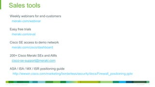 © 2010 Cisco and/or its affiliates. All rights reserved. Cisco Confidential 34
Sales tools
34
Weekly webinars for end-customers
meraki.com/webinar
Easy free trials
meraki.com/eval
Cisco SE access to demo network
meraki.com/cisco/dashboard
200+ Cisco Meraki SEs and AMs
cisco-se-support@meraki.com
ASA / ISA / MX / ISR positioning guide
http://wwwin.cisco.com/marketing/borderless/security/docs/Firewall_positioning.pptx
 