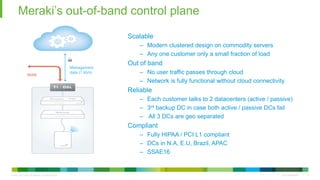 © 2010 Cisco and/or its affiliates. All rights reserved. Cisco Confidential 8
Meraki’s out-of-band control plane
8
Management
data (1 kb/s)
WAN
Scalable
– Modern clustered design on commodity servers
– Any one customer only a small fraction of load
Out of band
– No user traffic passes through cloud
– Network is fully functional without cloud connectivity
Reliable
– Each customer talks to 2 datacenters (active / passive)
– 3rd backup DC in case both active / passive DCs fail
– All 3 DCs are geo separated
Compliant
– Fully HIPAA / PCI L1 compliant
– DCs in N.A, E.U, Brazil, APAC
– SSAE16
 
