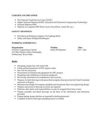 CERTIFICATE OBTAINED:
The National Youth Service Corps (NYSC)
Higher National Diploma (HND) (Electrical and Electronics Engineering Technology)
National Diploma (ND)
Diploma in Computer (MS Word, Excel, PowerPoint, AutoCAD, etc.)
SAFETY TRAININGS:
Port-Harcourt Refining Company Fire Fighting Skills
Safety and object lifting(Schlumberger)
WORKING EXPERIENCE:
Organization Position Date
Frazimex Engineering Limited AutoCAD Operator 2014 - date
#23 Mini Ekekwu Street, Rumuogba,
Portharcourt, Rivers State
Duties
Designing of pipe line with AutoCAD
Filing and documentation of EPC project works.
Site visit for correction
Procurement of material and equipment for EPC projects
Designing and installation of electrical equipment
Reviewing information for completeness and accuracy.
Prepares As-built drawings in the prescribed computer sheet given by the Client/Consultant
and assist in Projects.
Maintains knowledge of Company standards and incorporate these into engineering design.
Prepares and assists in drawing revisions are required.
Performs other duties and responsibilities as may be assigned from time to time.
Prepare assembly and detail drawings on the basis of the information and instruction
provided.
Prepare piping design sketches as required by drafting personnel.
Complete isometric drawings and piping layout as needed.
 