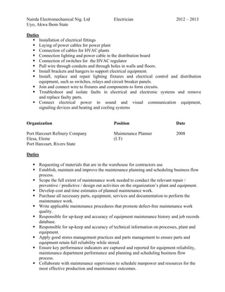 Nairda Electromechanical Nig. Ltd Electrician 2012 – 2013
Uyo, Akwa Ibom State
Duties
Installation of electrical fittings
Laying of power cables for power plant
Connection of cables for HVAC plants
Connection lighting and power cable in the distribution board
Connection of switches for the HVAC regulator
Pull wire through conduits and through holes in walls and floors.
Install brackets and hangers to support electrical equipment.
Install, replace and repair lighting fixtures and electrical control and distribution
equipment, such as switches, relays and circuit breaker panels.
Join and connect wire to fixtures and components to form circuits.
Troubleshoot and isolate faults in electrical and electronic systems and remove
and replace faulty parts.
Connect electrical power to sound and visual communication equipment,
signaling devices and heating and cooling systems
Organization Position Date
Port Harcourt Refinery Company Maintenance Planner 2008
Elesa, Eleme (I.T)
Port Harcourt, Rivers State
Duties
Requesting of materials that are in the warehouse for contractors use
Establish, maintain and improve the maintenance planning and scheduling business flow
process.
Scope the full extent of maintenance work needed to conduct the relevant repair /
preventive / predictive / design out activities on the organization’s plant and equipment.
Develop cost and time estimates of planned maintenance work.
Purchase all necessary parts, equipment, services and documentation to perform the
maintenance work.
Write applicable maintenance procedures that promote defect-free maintenance work
quality.
Responsible for up-keep and accuracy of equipment maintenance history and job records
database.
Responsible for up-keep and accuracy of technical information on processes, plant and
equipment.
Apply good stores management practices and parts management to ensure parts and
equipment retain full reliability while stored.
Ensure key performance indicators are captured and reported for equipment reliability,
maintenance department performance and planning and scheduling business flow
process.
Collaborate with maintenance supervision to schedule manpower and resources for the
most effective production and maintenance outcomes.
 