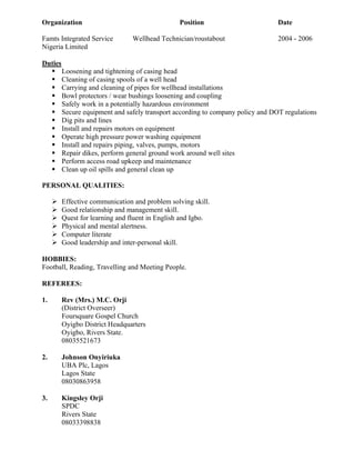 Organization Position Date
Famts Integrated Service Wellhead Technician/roustabout 2004 - 2006
Nigeria Limited
Duties
Loosening and tightening of casing head
Cleaning of casing spools of a well head
Carrying and cleaning of pipes for wellhead installations
Bowl protectors / wear bushings loosening and coupling
Safely work in a potentially hazardous environment
Secure equipment and safely transport according to company policy and DOT regulations
Dig pits and lines
Install and repairs motors on equipment
Operate high pressure power washing equipment
Install and repairs piping, valves, pumps, motors
Repair dikes, perform general ground work around well sites
Perform access road upkeep and maintenance
Clean up oil spills and general clean up
PERSONAL QUALITIES:
Effective communication and problem solving skill.
Good relationship and management skill.
Quest for learning and fluent in English and Igbo.
Physical and mental alertness.
Computer literate
Good leadership and inter-personal skill.
HOBBIES:
Football, Reading, Travelling and Meeting People.
REFEREES:
1. Rev (Mrs.) M.C. Orji
(District Overseer)
Foursquare Gospel Church
Oyigbo District Headquarters
Oyigbo, Rivers State.
08035521673
2. Johnson Onyiriuka
UBA Plc, Lagos
Lagos State
08030863958
3. Kingsley Orji
SPDC
Rivers State
08033398838
 