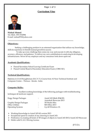 Page 1 of 3
Curriculum Vitae
Nishad Ahmed
Tel.-Mob.: 055-3722984
E-mail~nishad576@yahoo.com
_____________________________________________
Objectives:-
Seeking a challenging position in an esteemed organization that utilizes my knowledge,
skills & experience to benefit mutual growth & success.
To take up every challenge that comes my way and execute it with due diligence,
accuracy, efficiency and patience. To deliver my own contributions in analyzing & developing
infrastructures. Never let my employer and my conscience look down upon me.
Academic Qualification:-
 Passed Secondary School Leaving Certificate Exam
 Passed Central Board of Secondary Education Exam ( CBSE XII )
Technical Qualification:-
Diploma in Civil Draughtsman (N.C.V.T.) Course from Al Noor Technical Institute and
Computer Centre – Thrissur - Kerala - India
Computer Skills:-
Excellent working knowledge of the following packages with troubleshooting
techniques & hardware support.
Engg. Design Packages : AutoCAD (Both 2D&3D)
Autodesk Showcase 2013
Graphic Design Packages : 3D Studio Max
Office Utilities : MS Office 2013
Operating Systems : Up till Windows 10.
 Working Knowledge in AutoCAD till version 2013
 Exceptional speed in creation of any drawing in AutoCAD.
 Proficiency in creating all kinds of 3D images of objects in AutoCAD 2013/AutoCAD Showcase
 Holds valid U.A.E. Driving License.
(P.T.O.)
 