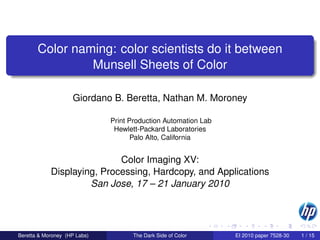 Color naming: color scientists do it between
                Munsell Sheets of Color

                    Giordano B. Beretta, Nathan M. Moroney

                              Print Production Automation Lab
                               Hewlett-Packard Laboratories
                                     Palo Alto, California


                            Color Imaging XV:
            Displaying, Processing, Hardcopy, and Applications
                     San Jose, 17 – 21 January 2010




Beretta & Moroney (HP Labs)         The Dark Side of Color      EI 2010 paper 7528-30   1 / 15
 