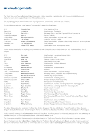 50 Delivering Digital Infrastructure: Advancing the Internet Economy
Acknowledgements
The World Economic Forum’s Delivering Digital Infrastructure initiative is a global, multistakeholder effort to ensure digital infrastructure
deployments are able to support the promise of the digital economy.
The project engaged a multistakeholder community of government, private sector, civil society and academia.
Sincere thanks are extended to the Steering Committee which helped guide the project.
AT&T			 Steve McGaw			 Chief Marketing Officer
Baidu.com		 Jing Wang			Vice-President, Engineering
Bharti Airtel		 Manoj Kohli			 Managing Director and Chief Executive Officer, International
Huawei Technologies	 Ken Hu				Deputy Chairman
Liberty Global		 Manuel Kohnstamm		 Senior Vice-President and Chief Policy Officer
Microsoft Corporation	 Jan Mühlfeit			 Chairman, Microsoft Europe
Qualcomm		 Anand Chandrasekher		 Senior Vice-President, Business Development, Qualcomm Technologies, Inc
Salesforce.com		 J.P. Rangaswami			Chief Scientist
Telefonica		Carlos López Blanco		 Global Head, Public and Corporate Affairs
Thanks are also extended to the Working Group members for their active participation, collaborative spirit and, most importantly, unique
insights.
AT&T			 Eric Loeb				 Vice-President, International External Affairs
Baidu.com		 Alex Cheng			Vice-President, USA
Bharti Airtel		 Willie Ellis				 Director, Products and Innovation
BT			 Garry Miller			 Head, Group Public Policy
Cisco			 Andy Blackburn			 Vice-President, Strategic Marketing
Google			 Derek Slater			Policy Analyst
Burda Media		 Michael Tenbusch			 Vice-President, Broadcast Media
Index Ventures		 Shardul Shah			Principal
Level 3 Communications	 Nicolas Pujet			 Senior Vice-President, Corporate Strategy
Liberty Global		 Michael Bryan-Brown		 Managing Director, Regulation and Competition Policy
Liberty Global		 Maurice de Valois Turk		 Director, Regulatory Economics
Microsoft Corporation	 David Tennenhouse		 Vice-President, Technology Policy
Microsoft Corporation	 Sharon Gillett			 Principal Strategist, Technology Policy
Netflix			 Colin Bortner			 Manager, Government Relations
Qualcomm		 Haleh Partow			 Vice-President, Technical Marketing, Qualcomm Technologies, Inc.
Qualcomm		 Ryan Gorostiza			 Senior Director, Marketing, Qualcomm Technologies, Inc.
Salesforce.com		 Shubber Ali			Vice-President, Innovation
Spotify			 Will Page				Director of Economics
Telefonica		Pablo Pfost	 		 Head of Group Regulatory Affairs
Telenor Group		 Torgeir Hovden			 Chief Technology Officer, Telenor Digital
Telenor Group 		 Olav Kolbu			 Chief Technology Officer and Vice-President, Technology, Telenor Digital 		
							Services
TeliaSonera		 Rune Pedersen			 Vice-President, Consumer Mobility
VimpelCom		 Hany Bedair			 Chief Technology Officer, Orascom Telecom
VimpelCom		 Mohamed Hosny			 Director, Managed Services and Outsourcing, Orascom Telecom
The global dialogue included sessions at the Dead Sea, Jordan; Singapore; Palo Alto, USA; Dalian, People’s Republic of China; Brussels,
Belgium; Davos, Switzerland; and Barcelona, Spain. Thanks are extended to all participants at these events who participated in the dialogues.
Finally, additional thanks go to David Kirkpatrick, Chief Executive Officer, Techonomy Media, for moderating dialogues at the Annual Meeting of
the New Champions 2013 and the World Economic Forum Annual Meeting 2014.
The Forum is also grateful for the generous commitment and support of The Boston Consulting Group in its capacity as project adviser.
Special thanks are extended to David Dean and John Corwin of The Boston Consulting Group. John Corwin served as the primary author of
this report and his tireless efforts are to be commended. We would also like to thank David Duffy for his assistance in the writing of this report.
 