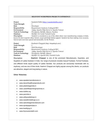RELEVENT WORDPRESS PROJECTS EXPERIENCE
Project : Sanskriti Delhi (http://sanskritidelhi.com/)
Team Strength : 1
Role : Developer
Responsibility : Requirement Analysis, Coding & SEO
Environment : Linux, Apache Http Server 2, Apache Tomcat
Tools & Technology : Wordpress, MySQL, JQuery, Facebox
Database : MySQL 5.0, Cache Varnish Cache
Description : Sanskriti is considered as one of the oldest ethnic wear manufacturing company in India,
known for their exquisite ethnic formal, casual and bridal fashion apparel. Sanskriti has been making every occasion,
festival and event more special and memorable, for the Women.
Project : Kashmiri Chappals (http://shopatkcpl.com/)
Team Strength : 1
Role : Web Developer
Responsibility : Requirement Analysis, Coding & SEO
Environment : Linux, Apache Http Server 2, Apache Tomcat
Tools & Technology : Wordpress, MySQL, JQuery
Database : MySQL 5.0, Apache Solr, Varnish Cache
Description :Kashmir Chappal is one of the prominent Manufacturers, Exporters, and
Suppliers of Ladies footwear in India. Our range of products includes Casual Footwear, Formal Footwear,
and different kinds export quality of Ladies Sandals. Our products are exclusively handmade with no
duplicacy, and are one of their kinds. Kashmir Chappal are highly popular among the clients, our products
are attractive, elegant and long lasting in nature.
Other Websites:
• www.speakermanufacturers.in
• www.decenthealthcareproducts.com
• www.plasticbagsindia.in
• www.usedoffsetprintingmachines.in
• www.dubble.org
• www.pacindia.in
• www.adityacabletrays.in
• www.swastikmetaforge.co.in
• www.ziplockbagsmanufacturer.com
• www.spiralpapertubes.in
• www.kwalityjug.in
• www.thyrocareindelhi.com
 