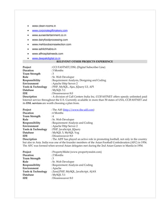 • www.clean-rooms.in
• www.corporategiftmakers.com
• www.auraentertainment.co.in
• www.dairyfoodprocessing.com
• www.mehboobsonsselection.com
• www.sahilchhabra.in
• www.allhospitalneeds.com
• www.deepakdigital.co.in
RELEVENT OTHER PROJECTS EXPERIENCE
Project : CCI FASTNET/DSL (Digital Subscriber Line)
Duration : 3 Months
Team Strength : 3
Role : Sr. Web Developer
Responsibility : Requirement Analysis, Designing and Coding
Environment : Apache Http Server 2
Tools & Technology : PHP, MySQL, Ajax, JQuery UI, API
Database : MySQL 5.1
IDE : Dreamweaver 8.0
Description : A division of Call Centers India Inc, CCIFASTNET offers speedy unlimited paid
Internet service throughout the U.S. Currently available in more than 50 states of USA, CCIFASTNET and
its DSL services are worth choosing a plan from.
Project : The Aiff (http://www.the-aiff.com)
Duration : 6 Months
Team Strength : 4
Role : Sr. Web Developer
Responsibility : Requirement Analysis and Coding
Environment : Apache Http Server 2
Tools & Technology : PHP, JavaScript, JQuery
Database : MySQL 5, MySQL Yog
IDE : Dreamweaver 8.0
Description : The AIFF has played an active role in promoting football, not only in the country
but also in Asia. India was one of the founder members of the Asian Football Confederation (AFC) in 1954.
The AFC was formed when several Asian delegates met during the 2nd Asian Games in Manila in 1954.
Project : PropertyMidst (www.propertymidst.com)
Duration : 2 Months
Team Strength : 3
Role : Sr. Web Developer
Responsibility : Requirement Analysis and Coding
Environment : Apache
Tools & Technology : Zend,PHP, MySQL, JavaScript, AJAX
Database : MySQL 5.1
IDE : Dreamweaver 8.0
 