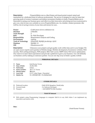 Description : PropertyMidst.com is a Real Estate-web based portal created, tested and
maintained by a dedicated team of software professionals. The service is designed to cater for latest fast
growing needs of owners/customers and dealers/promoters/builders in India. PropertyMidst.com is
interested in seeing your business grow and offers you their innovative advertising services (customized to
give you a feel of your own website) on www.PropertyMidst.com. As a builder /dealer/promoter, this
will be a lot of saving in terms of your time and money for sure..
Project : CodeLancer (www.codelancer.in)
Duration : 2 Months
Team Strength : 3
Role : Sr. Web Developer
Responsibility : Requirement Analysis and Coding
Environment : Apache
Tools & Technology : Zend,PHP, MySQL,JavaScript, AJAX
Database : MySQL 5.1
IDE : Dreamweaver 8.0
Description : Outsource your projects and get quality work within time and in your budget. We
are open source experts and expertise in Website design, Website development, Ecommerce websites, Web
security, Web caching techniques, PHP projects, SEO, Solr Lucene, SMPP client, Web server optimization.
Our vision is to meet client expectations and provide a platform to grow your business. You will definetly
cut business cost by making us outsource partner. You are one step away to build a quality website
PERSONAL DETAILS
 Name Amit Kumar Verma
 Date of Birth 25/08/1983
 Nationality Indian
 Name of Father Mr. G. P. Verma
 Marital Status Married
 Local Add B 117, Lohia Nagar, Ghaziabad
 Mobile No 91+ 09555087198/ +91-09456633652
OTHER DETAILS
 Preferred Location : Delhi NCR, Bangalore, North India
 Current Grade : Sr. Software Developer
 Passport : LKOA08547710 (File Number)
Field Of Interest
 Web projects using Programming Languages in computer field & in any field where I can implement my
innovative and sincere work.
Date:
(Amit Kumar Verma)
 