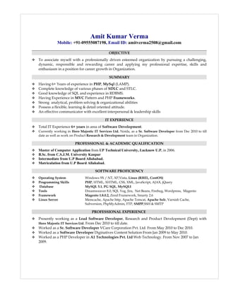 Amit Kumar Verma
Mobile: +91-09555087198, Email ID: amitverma2508@gmail.com
OBJECTIVE
 To associate myself with a professionally driven esteemed organization by pursuing a challenging,
dynamic, responsible and rewarding career and applying my professional expertise, skills and
enthusiasm in a position for career growth in Organization.
SUMMARY
 Having 6+ Years of experience in PHP, MySql (LAMP).
 Complete knowledge of various phases of SDLC and STLC.
 Good knowledge of SQL and experience in RDBMS.
 Having Experience in MVC Pattern and PHP Frameworks.
 Strong analytical, problem solving & organizational abilities
 Possess a flexible, learning & detail oriented attitude.
 An effective communicator with excellent interpersonal & leadership skills
IT EXPERIENCE
 Total IT Experience 6+ years in area of Software Development.
 Currently working in Hero Majestic IT Services Ltd. Noida, as a Sr. Software Developer from Dec 2010 to till
date as well as work on Product Research & Development team in Organization.
PROFESSIONAL & ACADEMIC QUALIFICATION
 Master of Computer Application from UP Technical University, Lucknow U.P. in 2006.
 B.Sc. from C.S.J.M. University Kanpur
 Intermediate from U.P Board Allahabad.
 Matriculation from U.P Board Allahabad.
SOFTWARE PROFICIENCY
 Operating System Windows 9X / NT, XP,Vista, Linux (RHEL, CentOS)
 Programming Skills PHP, HTML, XHTML, CSS, XML, JavaScript, AJAX, jQuery
 Database MySQL 5.1, PG SQL, MySQLI
 Tools Dreamweaver 8.0, SQL Yog, Jira, Net Beans, Firebug, Wordpress, Magento
 Framework Magento 1.8.0.2, Zend Framework, Smarty 2.6
 Linux Server Memcache, Apache http, Apache Tomcat, Apache Solr, Varnish Cache,
Subversion, PhpMyAdmin, FTP, SMPP,SSH & SMTP
PROFESSIONAL EXPERIENCE
 Presently working as a Lead Software Developer, Research and Product Development (Dept) with
Hero Majestic IT Services Ltd. From Dec 2010 to till date.
 Worked as a Sr. Software Developer VCare Corporation Pvt. Ltd. From May 2010 to Dec 2010.
 Worked as a Software Developer Diginatives Content Solution From Jan 2009 to May 2010.
 Worked as a PHP Developer in A1 Technologies Pvt. Ltd Web Technology. From Nov 2007 to Jan
2009.
 