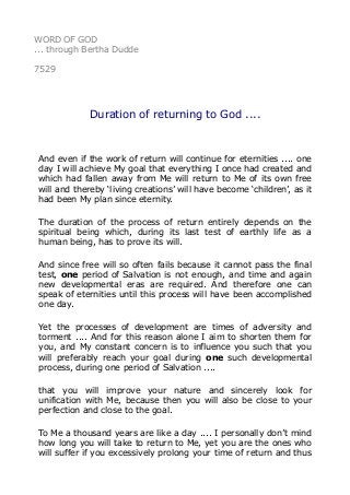 WORD OF GOD 
... through Bertha Dudde 
7529 
Duration of returning to God .... 
And even if the work of return will continue for eternities .... one 
day I will achieve My goal that everything I once had created and 
which had fallen away from Me will return to Me of its own free 
will and thereby ‘living creations’ will have become ‘children’, as it 
had been My plan since eternity. 
The duration of the process of return entirely depends on the 
spiritual being which, during its last test of earthly life as a 
human being, has to prove its will. 
And since free will so often fails because it cannot pass the final 
test, one period of Salvation is not enough, and time and again 
new developmental eras are required. And therefore one can 
speak of eternities until this process will have been accomplished 
one day. 
Yet the processes of development are times of adversity and 
torment .... And for this reason alone I aim to shorten them for 
you, and My constant concern is to influence you such that you 
will preferably reach your goal during one such developmental 
process, during one period of Salvation .... 
that you will improve your nature and sincerely look for 
unification with Me, because then you will also be close to your 
perfection and close to the goal. 
To Me a thousand years are like a day .... I personally don’t mind 
how long you will take to return to Me, yet you are the ones who 
will suffer if you excessively prolong your time of return and thus 
 