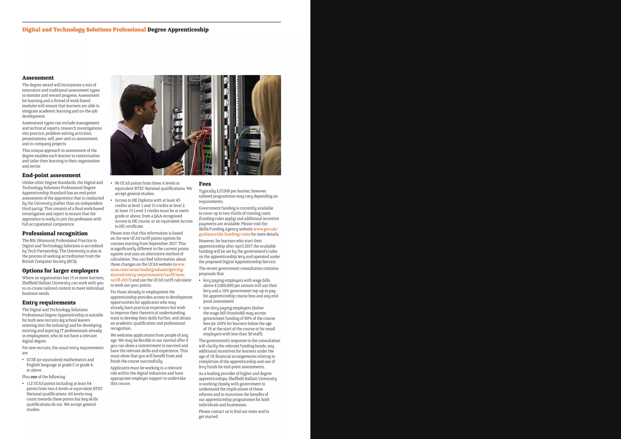 Assessment
The degree award will incorporate a mix of
innovative and traditional assessment types
to monitor and reward progress. Assessment
for learning and a thread of work-based
modules will ensure that learners are able to
integrate academic learning and on-the-job
development.
Assessment types can include management
and technical reports, research investigations
into practice, problem-solving activities,
presentations, self, peer and co-assessment,
and in-company projects.
This unique approach to assessment of the
degree enables each learner to contextualise
and tailor their learning to their organisation
and sector.
End-point assessment
Unlike other Degree Standards, the Digital and
Technology Solutions Professional Degree
Apprenticeship Standard has an end-point
assessment of the apprentice that is conducted
by the University (rather than an independent
third party). This consists of a final work-based
investigation and report to ensure that the
apprentice is ready to join the profession with
full occupational competence.
Professional recognition
The BSc (Honours) Professional Practice in
Digital and Technology Solutions is accredited
by Tech Partnership. The University is also in
the process of seeking accreditation from the
British Computer Society (BCS).
Options for larger employers
Where an organisation has 15 or more learners,
Sheffield Hallam University can work with you
to co-create tailored content to meet individual
business needs.
Entry requirements
The Digital and Technology Solutions
Professional Degree Apprenticeship is suitable
for both new recruits (eg school leavers
entering into the industry) and for developing
existing and aspiring IT professionals already
in employment, who do not have a relevant
digital degree.
For new recruits, the usual entry requirements
are
•	GCSE (or equivalent) mathematics and
English language at grade C or grade 4,
or above
Plus one of the following
•	112 UCAS points including at least 64
points from two A levels or equivalent BTEC
National qualifications. AS levels may
count towards these points but key skills
qualifications do not. We accept general
studies.
•	96 UCAS points from three A levels or
equivalent BTEC National qualifications. We
accept general studies.
•	Access to HE Diploma with at least 45
credits at level 3 and 15 credits at level 2.
At least 15 Level 3 credits must be at merit
grade or above, from a QAA-recognised
Access to HE course, or an equivalent Access
to HE certificate.
Please note that this information is based
on the new UCAS tariff points system for
courses starting from September 2017. This
is significantly different to the current points
system and uses an alternative method of
calculation. You can find information about
these changes on the UCAS website (www.
ucas.com/ucas/undergraduate/getting-
started/entry-requirements/tariff/new-
tariff-2017) and use the UCAS tariff calculator
to work out your points.
For those already in employment the
apprenticeship provides access to development
opportunities for applicants who may
already have practical experience but wish
to improve their theoretical understanding,
want to develop their skills further, and obtain
an academic qualification and professional
recognition.
We welcome applications from people of any
age. We may be flexible in our normal offer if
you can show a commitment to succeed and
have the relevant skills and experience. This
must show that you will benefit from and
finish the course successfully.
Applicants must be working in a relevant
role within the digital industries and have
appropriate employer support to undertake
this course.
Fees
Typically £27,000 per learner, however
tailored programmes may vary depending on
requirements.
Government funding is currently available
to cover up to two-thirds of training costs
(funding rules apply) and additional incentive
payments are available. Please visit the
Skills Funding Agency website www.gov.uk/
guidance/sfa-funding-rules for more details.
However, for learners who start their
apprenticeship after April 2017 the available
funding will be set by the government’s rules
on the apprenticeship levy and operated under
the proposed Digital Apprenticeship Service.
The recent government consultation contains
proposals that
•	levy paying employers with wage bills
above £3,000,000 per annum will use their
levy and a 10% government top-up to pay
for apprenticeship course fees and any end-
point assessment
•	non-levy paying employers (below
the wage-bill threshold) may access
government funding of 90% of the course
fees (or 100% for learners below the age
of 19 at the start of the course or for small
employers with less than 50 staff)
The government’s response to the consultation
will clarify the relevant funding bands, any
additional incentives for learners under the
age of 19, financial arrangements relating to
completion of the apprenticeship and use of
levy funds for end-point assessments.
As a leading provider of higher and degree
apprenticeships, Sheffield Hallam University
is working closely with government to
understand the implications of these
reforms and to maximise the benefits of
our apprenticeship programmes for both
individuals and businesses.
Please contact us to find out more and to
get started.
Digital and Technology Solutions Professional Degree Apprenticeship
 