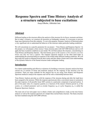 Response Spectra and Time History Analysis of
a structure subjected to base excitations
Anaya Bhobe, Abhishek Jain
Abstract
Different loading on the structure affects the analysis of the structure for its forces, moments and shear.
But in today’s scenario, we construct all structures as Earthquake resistant. It is necessary to prevent
huge mass destruction from this calamity. To serve this purpose, Dynamic Analysis of Structures plays
a very significant role to understand the behavior of the structure under particular loading conditions.
We will concentrate on a specific parameter for our project - ‘Time History and Response Spectra’. In
this project, we will prepare a three storeys’ frame structure plan with SAP 2000 Software and we will
apply the base excitation conditions to our model. We will then analyze the structure, concentrating on
Time History and Response Spectra’. The time history gives us the response of the structure over time
before and after the load is applied. The response spectrum analysis on the other hand helps in
understanding the structural behavior response of the model under different loading conditions. We will
then study the results as obtained from the above plots and thus obtain a better and a clear understanding
of the dynamic behavior of the framed structure under earthquake loading.
Introduction
For a better understanding and effective evaluation of a building or structure, dynamic analysis has been
carried out. It consists of linear and nonlinear analysis for the response of the structure over the
excitation. There are many methods for the analysis but we are using Time History and Response
Spectrum method to analyze the response and will be with a relationship between them.
Time History Analysis provides us with the response of the structure during and after the loads have
been assigned to the structure. While the response spectrum provides a convenient means to summarize
the peak response of all possible linear SDF systems to a particular component of ground motion. A
plot of the peak value of a response quantity as a function of the natural vibration period Tn of the
system, or a related parameter such as circular frequency ωn or cyclic frequency fn, is called the
Response Spectrum Analysis.
The main aim of our term paper was to obtain a better and comprehensive study on the time history
analysis as well as the response spectrum of a simple three storied frame structure. The frame structure
has been modeled using the SAP 2000 software.
 
