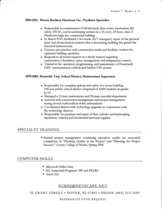 t- Stephen C. Mauger- p. 2
2004-20L1. Btown Brothers Hariman Inc., Facilities Specialist
r Responsible fot maintenance of all electrical, data center, mechanical, Iife
safety, HVAC, and housekeeping systems in a 53-story,Z4-hour, class-A
Manhattan high-rise commetcial building.
. In March 201.0, facrhtated a two-week,24/7 emergellcy repur of the physical
plant and all mechanical sysiems after a devastating buitding fire gutted &e
electrical infrasttuctute.
. Oversee and intetface with construction ftades and facilities vendors fot
optimum building operation.
. Respond to all tenant requests in a timely manner regarding
maintenancef cleanhness, space management, and temperature conftol.
r Ttained in the opetation, ptogtamming, and maintenance of Honeywell
DDC environmental conftols and Liebert UPS system.
1999-2004. Monwille Twp. School Disttict, Maintenance Superuisot
Responsible for complete upkeep and safety of a seven-building,
1OO-acre public school disttict compdsed of 4,000 students in grades
K-1.2.
:x:115';f "Xt#ffi:T::;;:*i,i;ffi ;#:i1,T,';'#:t'
during several multi-million-dollar referendums.
Coordinated disttict-wide technology upgades in conjunction with
the technology director.
Responsible for purchase and repait of fleet vehicles and landscaping
machinery; ordeted and inventoried janitorial supplies.
SPECIALTY TRAINING
' Earned project management continuing education ctedits for successful
completion of "Planning Quality in the Project" and "Planning for Project
Success," County College of Moris, Spdng 2009.
COMPUTER SKILLS
. Microsoft Office Suite
. JIJ, Suppoted Programs: 360 and PEERS
! AutoCAD
22 GRANT STREE,T . DOVER, NJ 07801 . pHONE (862) 219-1,669
REFERENCES UPON REQUEST
 