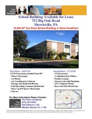 School Building Available for Lease
752 Big Oak Road
Morrisville, PA
For More Information Please Contact:
The Flynn Company
(215) 561-6565
Pat Gilmore x 122
Michael Borski, Sr. x 120
All information furnished regarding property for sale or lease is from sources deemed reliable, but no warranty or representation is made as to the accuracy thereof,
and same is subject to errors, omissions, change of price, rental, prior sale, lease, financing, withdrawal without notice or other conditions.
First Floor: 16,927 SF
(CCD Classroom excluded from SF)
- Three Classrooms
- Art Room
- Air Conditioned Cafeteria
- Storage and Janitorial Rooms
- Full Operating Commercial Kitchen
- Men’s and Women’s Restrooms
- Library
34,650 SF Two Story School Building in Great Condition!
Second Floor: 17,723 SF
- 13 Classrooms
- 2 Administrative Offices
- Faculty Lounge
- Science Lab with Plumbing
- A/C Computer Room
- Boys and Girls Restrooms
 