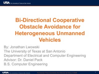 The University of Texas at San Antonio, One UTSA Circle, San Antonio, TX 78249 1
Bi-Directional Cooperative
Obstacle Avoidance for
Heterogeneous Unmanned
Vehicles
By: Jonathan Lwowski
The University of Texas at San Antonio
Department of Electrical and Computer Engineering
Advisor: Dr. Daniel Pack
B.S. Computer Engineering
 